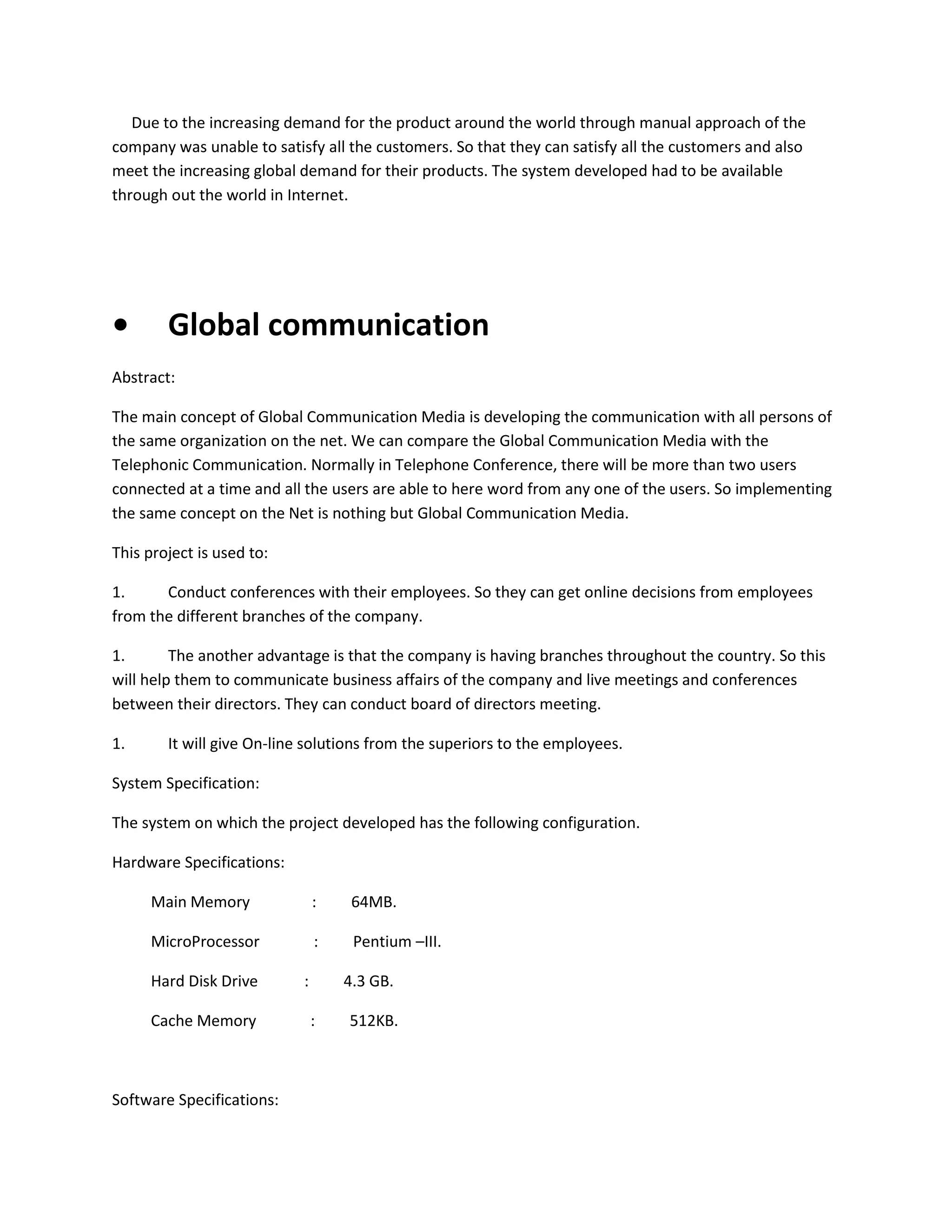 Due to the increasing demand for the product around the world through manual approach of the
company was unable to satisfy all the customers. So that they can satisfy all the customers and also
meet the increasing global demand for their products. The system developed had to be available
through out the world in Internet.

•

Global communication

Abstract:
The main concept of Global Communication Media is developing the communication with all persons of
the same organization on the net. We can compare the Global Communication Media with the
Telephonic Communication. Normally in Telephone Conference, there will be more than two users
connected at a time and all the users are able to here word from any one of the users. So implementing
the same concept on the Net is nothing but Global Communication Media.
This project is used to:
1.
Conduct conferences with their employees. So they can get online decisions from employees
from the different branches of the company.
1.
The another advantage is that the company is having branches throughout the country. So this
will help them to communicate business affairs of the company and live meetings and conferences
between their directors. They can conduct board of directors meeting.
1.

It will give On-line solutions from the superiors to the employees.

System Specification:
The system on which the project developed has the following configuration.
Hardware Specifications:
Main Memory

:

64MB.

MicroProcessor

:

Pentium –III.

Hard Disk Drive
Cache Memory

Software Specifications:

:

4.3 GB.
:

512KB.

 