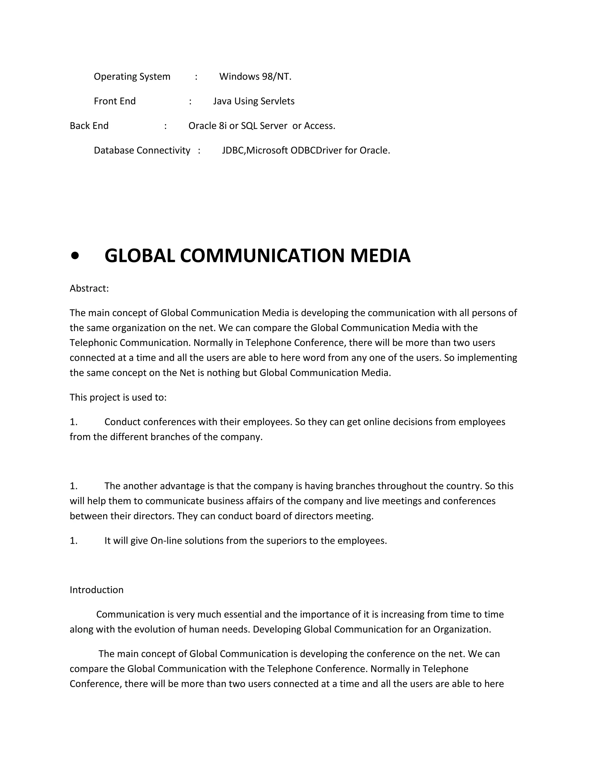 Operating System
Front End
Back End

:
:

:

Java Using Servlets

Oracle 8i or SQL Server or Access.

Database Connectivity :

•

Windows 98/NT.

JDBC,Microsoft ODBCDriver for Oracle.

GLOBAL COMMUNICATION MEDIA

Abstract:
The main concept of Global Communication Media is developing the communication with all persons of
the same organization on the net. We can compare the Global Communication Media with the
Telephonic Communication. Normally in Telephone Conference, there will be more than two users
connected at a time and all the users are able to here word from any one of the users. So implementing
the same concept on the Net is nothing but Global Communication Media.
This project is used to:
1.
Conduct conferences with their employees. So they can get online decisions from employees
from the different branches of the company.

1.
The another advantage is that the company is having branches throughout the country. So this
will help them to communicate business affairs of the company and live meetings and conferences
between their directors. They can conduct board of directors meeting.
1.

It will give On-line solutions from the superiors to the employees.

Introduction
Communication is very much essential and the importance of it is increasing from time to time
along with the evolution of human needs. Developing Global Communication for an Organization.
The main concept of Global Communication is developing the conference on the net. We can
compare the Global Communication with the Telephone Conference. Normally in Telephone
Conference, there will be more than two users connected at a time and all the users are able to here

 
