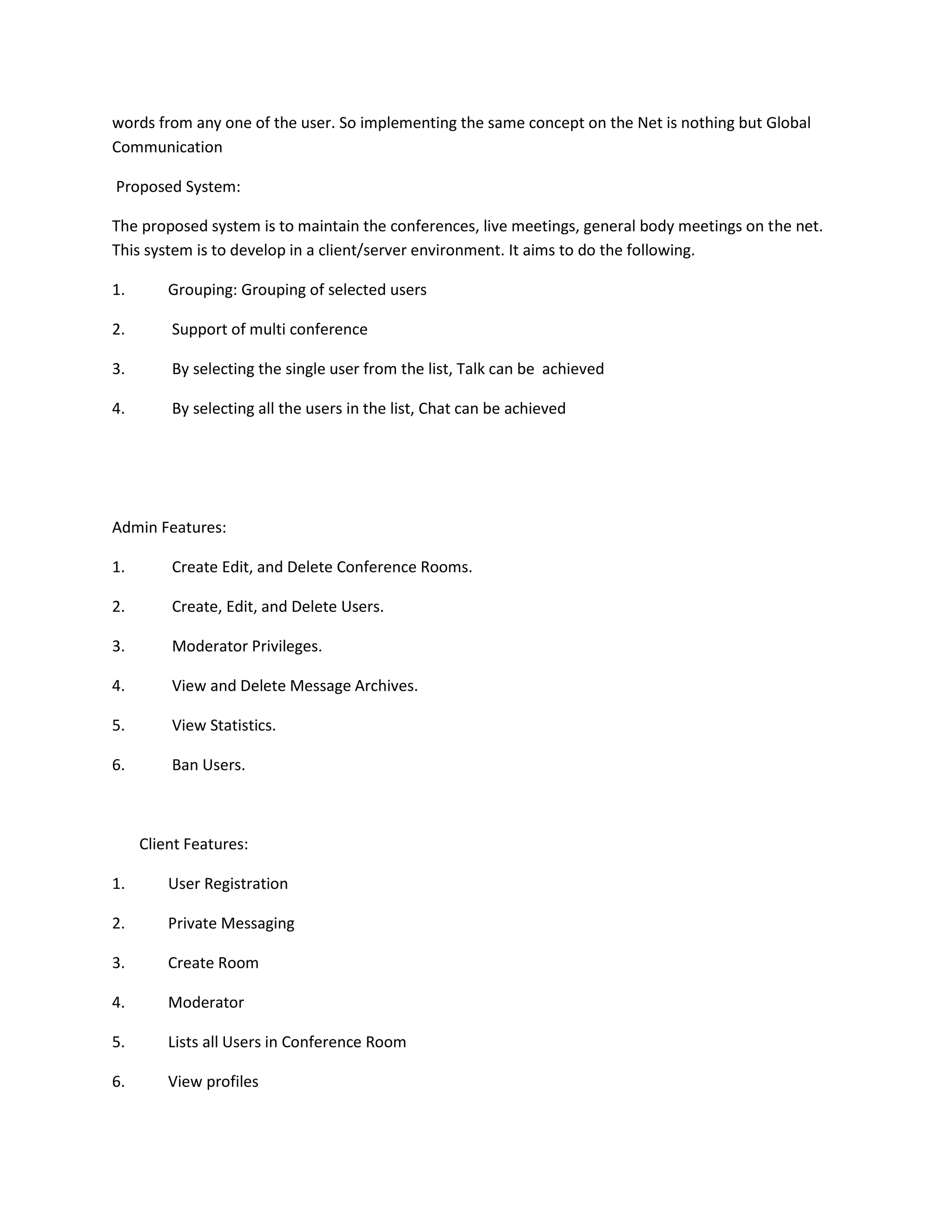 words from any one of the user. So implementing the same concept on the Net is nothing but Global
Communication
Proposed System:
The proposed system is to maintain the conferences, live meetings, general body meetings on the net.
This system is to develop in a client/server environment. It aims to do the following.
1.

Grouping: Grouping of selected users

2.

Support of multi conference

3.

By selecting the single user from the list, Talk can be achieved

4.

By selecting all the users in the list, Chat can be achieved

Admin Features:
1.

Create Edit, and Delete Conference Rooms.

2.

Create, Edit, and Delete Users.

3.

Moderator Privileges.

4.

View and Delete Message Archives.

5.

View Statistics.

6.

Ban Users.

Client Features:
1.

User Registration

2.

Private Messaging

3.

Create Room

4.

Moderator

5.

Lists all Users in Conference Room

6.

View profiles

 