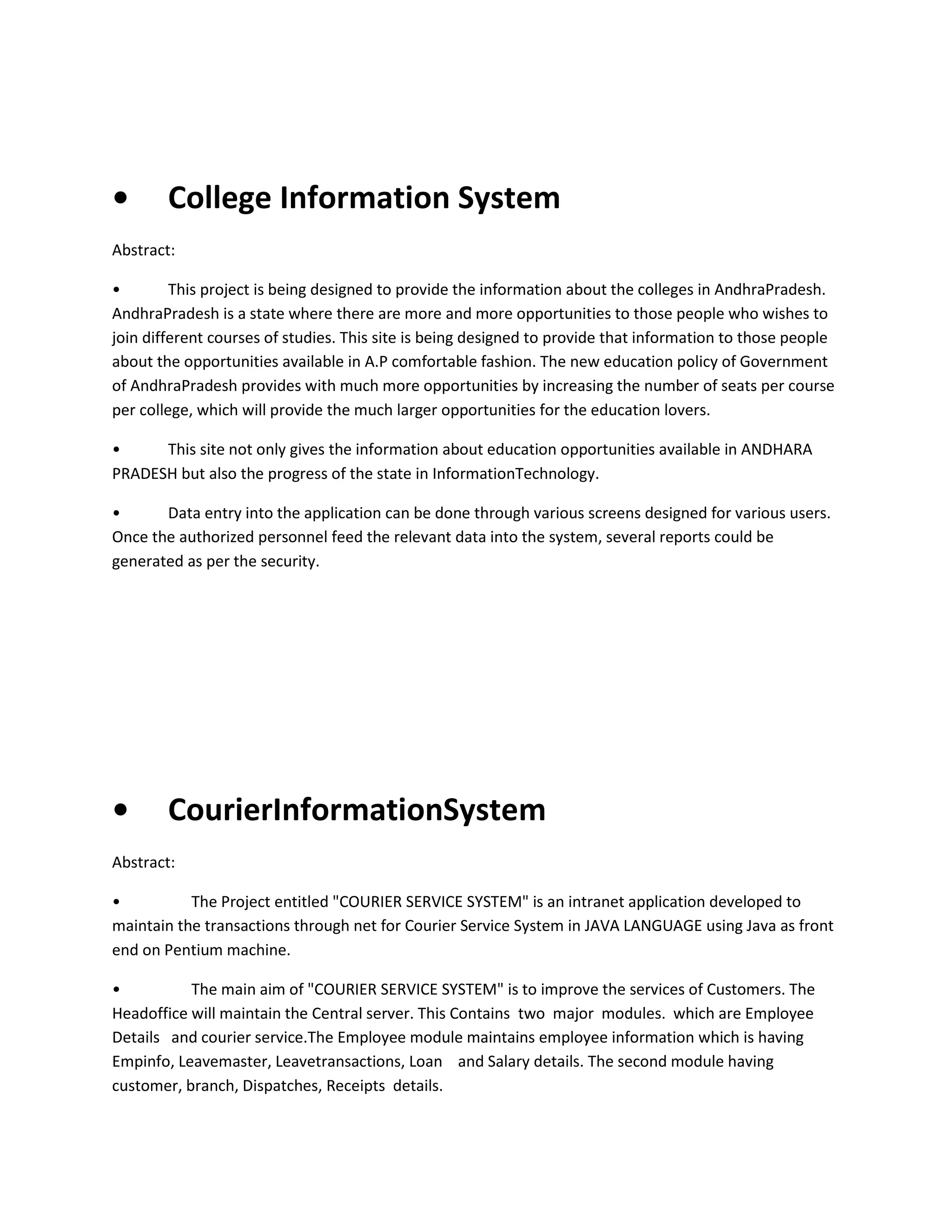 •

College Information System

Abstract:
•
This project is being designed to provide the information about the colleges in AndhraPradesh.
AndhraPradesh is a state where there are more and more opportunities to those people who wishes to
join different courses of studies. This site is being designed to provide that information to those people
about the opportunities available in A.P comfortable fashion. The new education policy of Government
of AndhraPradesh provides with much more opportunities by increasing the number of seats per course
per college, which will provide the much larger opportunities for the education lovers.
•
This site not only gives the information about education opportunities available in ANDHARA
PRADESH but also the progress of the state in InformationTechnology.
•
Data entry into the application can be done through various screens designed for various users.
Once the authorized personnel feed the relevant data into the system, several reports could be
generated as per the security.

•

CourierInformationSystem

Abstract:
•
The Project entitled "COURIER SERVICE SYSTEM" is an intranet application developed to
maintain the transactions through net for Courier Service System in JAVA LANGUAGE using Java as front
end on Pentium machine.
•
The main aim of "COURIER SERVICE SYSTEM" is to improve the services of Customers. The
Headoffice will maintain the Central server. This Contains two major modules. which are Employee
Details and courier service.The Employee module maintains employee information which is having
Empinfo, Leavemaster, Leavetransactions, Loan and Salary details. The second module having
customer, branch, Dispatches, Receipts details.

 