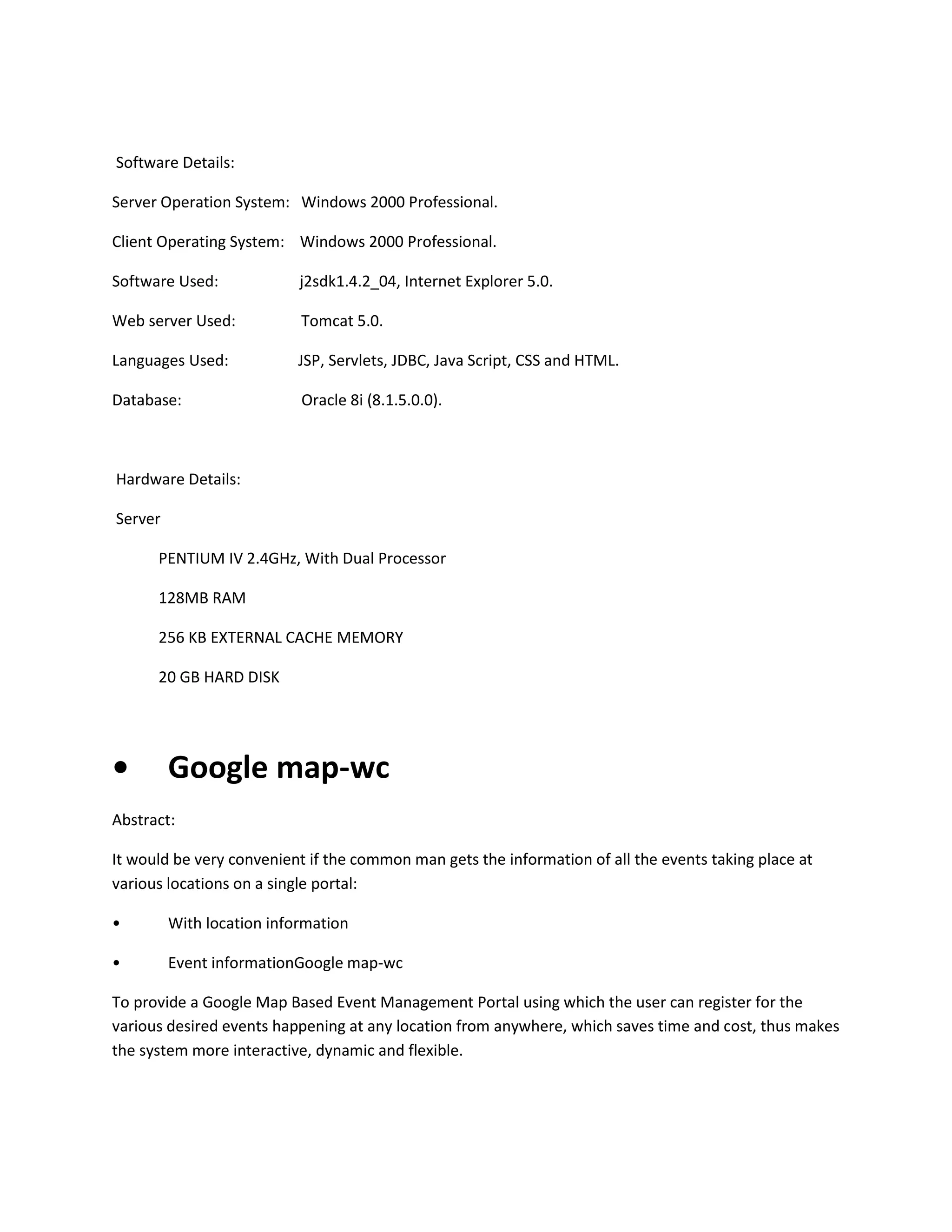 Software Details:
Server Operation System: Windows 2000 Professional.
Client Operating System: Windows 2000 Professional.
Software Used:

j2sdk1.4.2_04, Internet Explorer 5.0.

Web server Used:

Tomcat 5.0.

Languages Used:

JSP, Servlets, JDBC, Java Script, CSS and HTML.

Database:

Oracle 8i (8.1.5.0.0).

Hardware Details:
Server
PENTIUM IV 2.4GHz, With Dual Processor
128MB RAM
256 KB EXTERNAL CACHE MEMORY
20 GB HARD DISK

•

Google map-wc

Abstract:
It would be very convenient if the common man gets the information of all the events taking place at
various locations on a single portal:
•

With location information

•

Event informationGoogle map-wc

To provide a Google Map Based Event Management Portal using which the user can register for the
various desired events happening at any location from anywhere, which saves time and cost, thus makes
the system more interactive, dynamic and flexible.

 