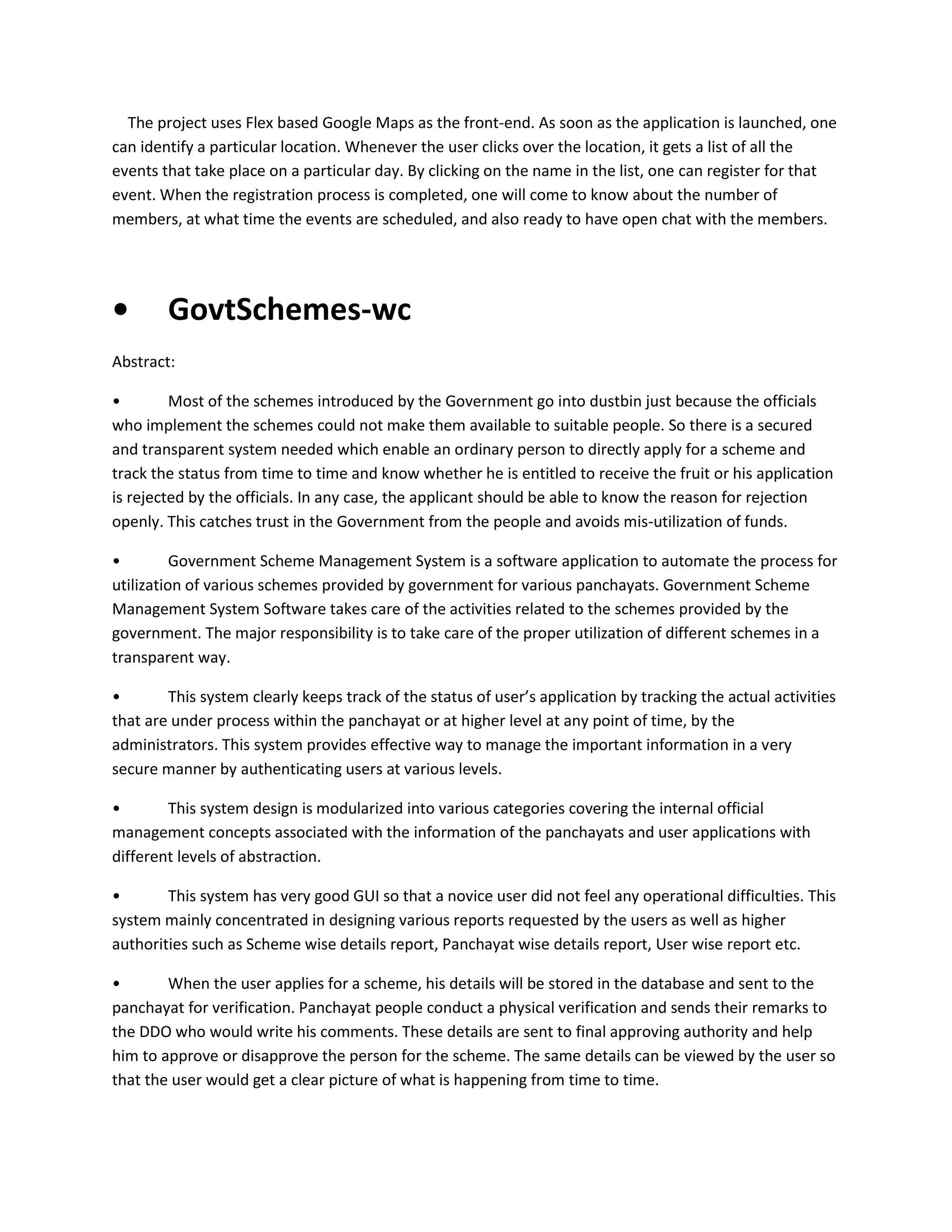 The project uses Flex based Google Maps as the front-end. As soon as the application is launched, one
can identify a particular location. Whenever the user clicks over the location, it gets a list of all the
events that take place on a particular day. By clicking on the name in the list, one can register for that
event. When the registration process is completed, one will come to know about the number of
members, at what time the events are scheduled, and also ready to have open chat with the members.

•

GovtSchemes-wc

Abstract:
•
Most of the schemes introduced by the Government go into dustbin just because the officials
who implement the schemes could not make them available to suitable people. So there is a secured
and transparent system needed which enable an ordinary person to directly apply for a scheme and
track the status from time to time and know whether he is entitled to receive the fruit or his application
is rejected by the officials. In any case, the applicant should be able to know the reason for rejection
openly. This catches trust in the Government from the people and avoids mis-utilization of funds.
•
Government Scheme Management System is a software application to automate the process for
utilization of various schemes provided by government for various panchayats. Government Scheme
Management System Software takes care of the activities related to the schemes provided by the
government. The major responsibility is to take care of the proper utilization of different schemes in a
transparent way.
•
This system clearly keeps track of the status of user’s application by tracking the actual activities
that are under process within the panchayat or at higher level at any point of time, by the
administrators. This system provides effective way to manage the important information in a very
secure manner by authenticating users at various levels.
•
This system design is modularized into various categories covering the internal official
management concepts associated with the information of the panchayats and user applications with
different levels of abstraction.
•
This system has very good GUI so that a novice user did not feel any operational difficulties. This
system mainly concentrated in designing various reports requested by the users as well as higher
authorities such as Scheme wise details report, Panchayat wise details report, User wise report etc.
•
When the user applies for a scheme, his details will be stored in the database and sent to the
panchayat for verification. Panchayat people conduct a physical verification and sends their remarks to
the DDO who would write his comments. These details are sent to final approving authority and help
him to approve or disapprove the person for the scheme. The same details can be viewed by the user so
that the user would get a clear picture of what is happening from time to time.

 