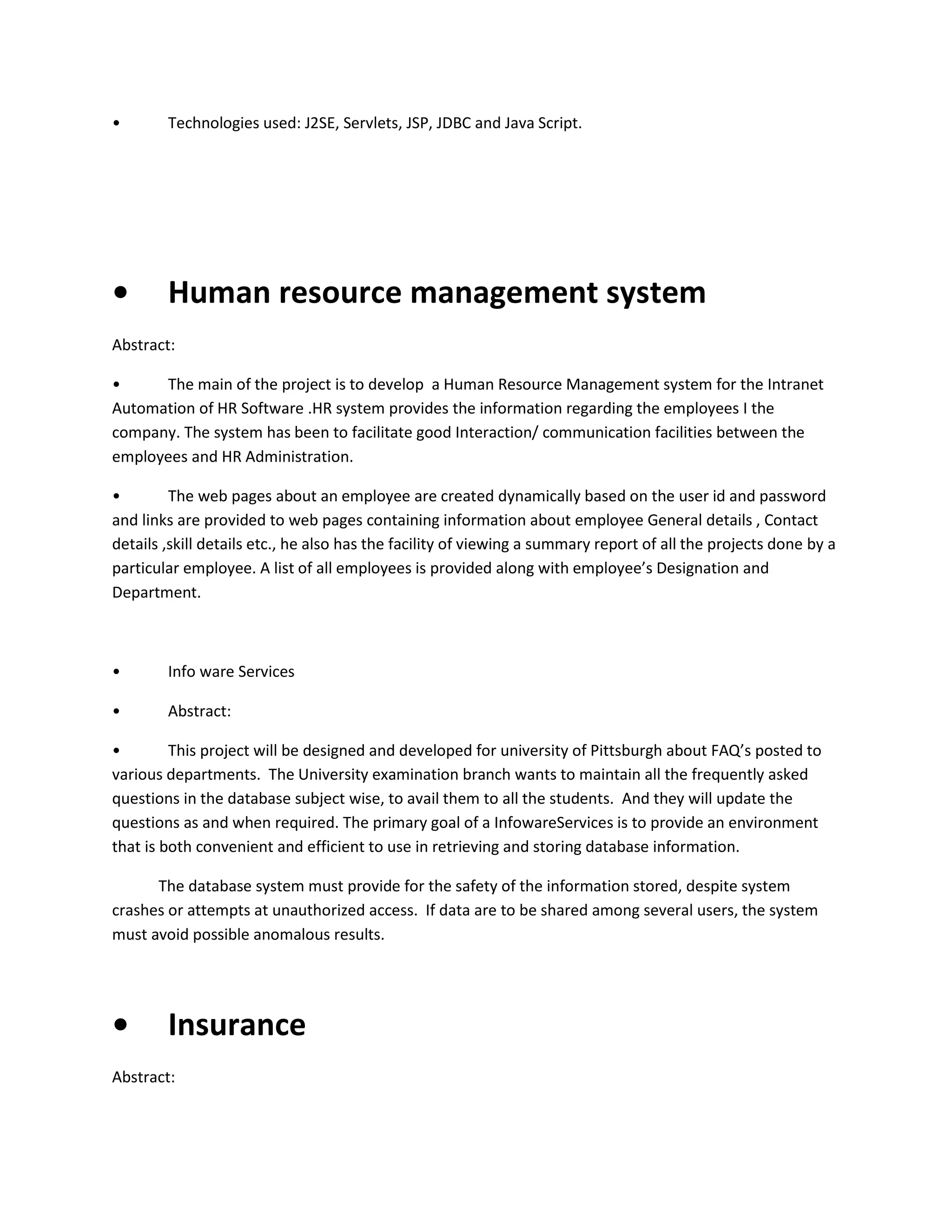 •

Technologies used: J2SE, Servlets, JSP, JDBC and Java Script.

•

Human resource management system

Abstract:
•
The main of the project is to develop a Human Resource Management system for the Intranet
Automation of HR Software .HR system provides the information regarding the employees I the
company. The system has been to facilitate good Interaction/ communication facilities between the
employees and HR Administration.
•
The web pages about an employee are created dynamically based on the user id and password
and links are provided to web pages containing information about employee General details , Contact
details ,skill details etc., he also has the facility of viewing a summary report of all the projects done by a
particular employee. A list of all employees is provided along with employee’s Designation and
Department.

•

Info ware Services

•

Abstract:

•
This project will be designed and developed for university of Pittsburgh about FAQ’s posted to
various departments. The University examination branch wants to maintain all the frequently asked
questions in the database subject wise, to avail them to all the students. And they will update the
questions as and when required. The primary goal of a InfowareServices is to provide an environment
that is both convenient and efficient to use in retrieving and storing database information.
The database system must provide for the safety of the information stored, despite system
crashes or attempts at unauthorized access. If data are to be shared among several users, the system
must avoid possible anomalous results.

•

Insurance

Abstract:

 