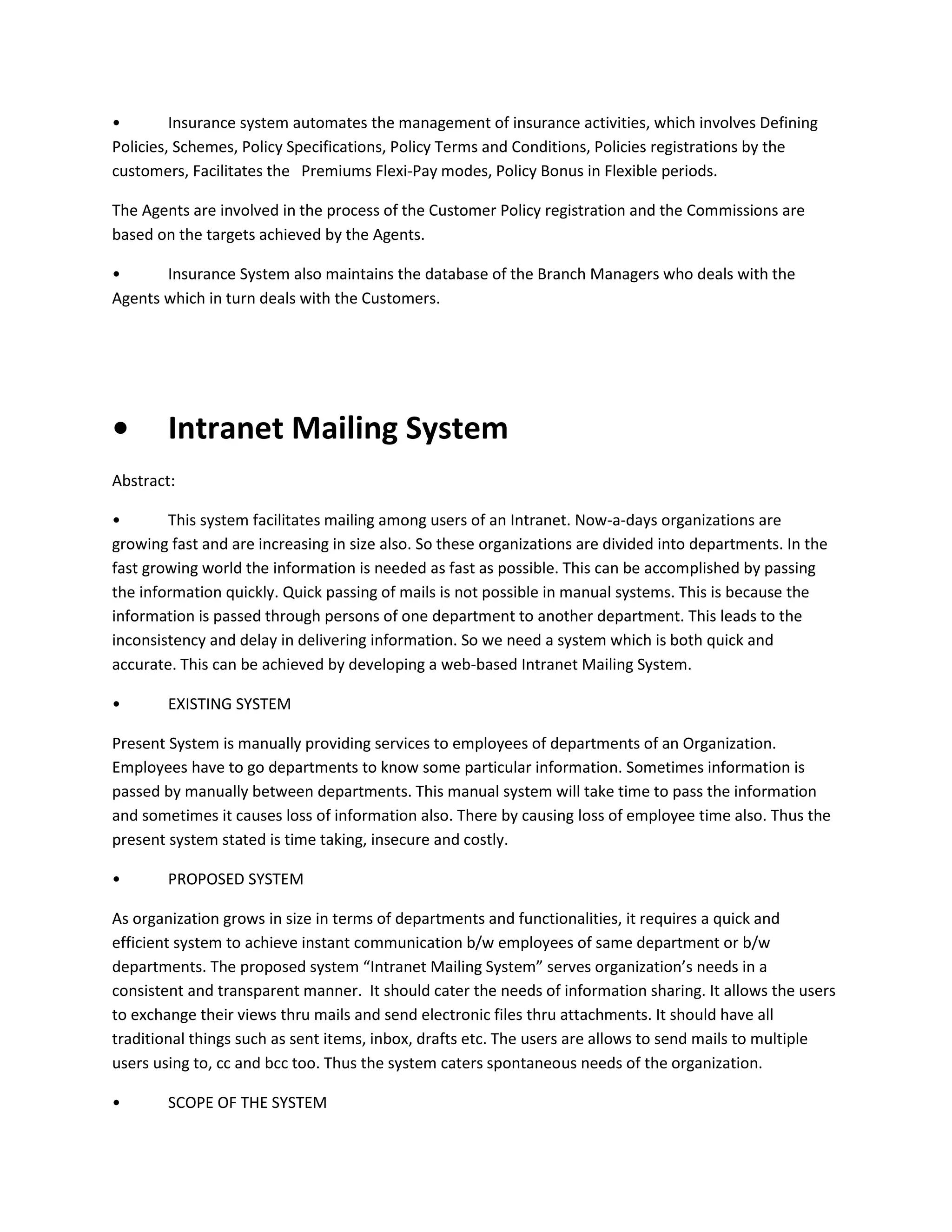 •
Insurance system automates the management of insurance activities, which involves Defining
Policies, Schemes, Policy Specifications, Policy Terms and Conditions, Policies registrations by the
customers, Facilitates the Premiums Flexi-Pay modes, Policy Bonus in Flexible periods.
The Agents are involved in the process of the Customer Policy registration and the Commissions are
based on the targets achieved by the Agents.
•
Insurance System also maintains the database of the Branch Managers who deals with the
Agents which in turn deals with the Customers.

•

Intranet Mailing System

Abstract:
•
This system facilitates mailing among users of an Intranet. Now-a-days organizations are
growing fast and are increasing in size also. So these organizations are divided into departments. In the
fast growing world the information is needed as fast as possible. This can be accomplished by passing
the information quickly. Quick passing of mails is not possible in manual systems. This is because the
information is passed through persons of one department to another department. This leads to the
inconsistency and delay in delivering information. So we need a system which is both quick and
accurate. This can be achieved by developing a web-based Intranet Mailing System.
•

EXISTING SYSTEM

Present System is manually providing services to employees of departments of an Organization.
Employees have to go departments to know some particular information. Sometimes information is
passed by manually between departments. This manual system will take time to pass the information
and sometimes it causes loss of information also. There by causing loss of employee time also. Thus the
present system stated is time taking, insecure and costly.
•

PROPOSED SYSTEM

As organization grows in size in terms of departments and functionalities, it requires a quick and
efficient system to achieve instant communication b/w employees of same department or b/w
departments. The proposed system “Intranet Mailing System” serves organization’s needs in a
consistent and transparent manner. It should cater the needs of information sharing. It allows the users
to exchange their views thru mails and send electronic files thru attachments. It should have all
traditional things such as sent items, inbox, drafts etc. The users are allows to send mails to multiple
users using to, cc and bcc too. Thus the system caters spontaneous needs of the organization.
•

SCOPE OF THE SYSTEM

 