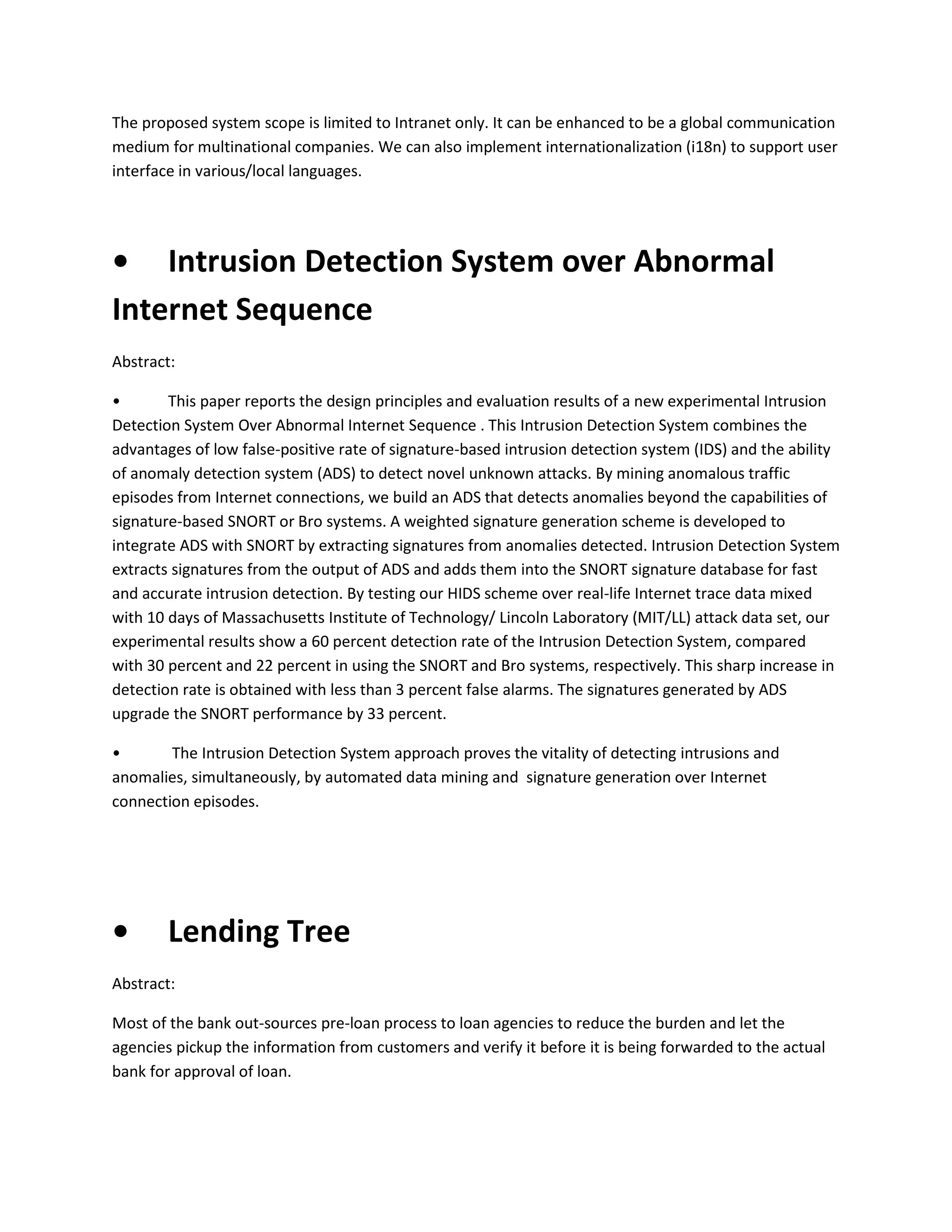 The proposed system scope is limited to Intranet only. It can be enhanced to be a global communication
medium for multinational companies. We can also implement internationalization (i18n) to support user
interface in various/local languages.

• Intrusion Detection System over Abnormal
Internet Sequence
Abstract:
•
This paper reports the design principles and evaluation results of a new experimental Intrusion
Detection System Over Abnormal Internet Sequence . This Intrusion Detection System combines the
advantages of low false-positive rate of signature-based intrusion detection system (IDS) and the ability
of anomaly detection system (ADS) to detect novel unknown attacks. By mining anomalous traffic
episodes from Internet connections, we build an ADS that detects anomalies beyond the capabilities of
signature-based SNORT or Bro systems. A weighted signature generation scheme is developed to
integrate ADS with SNORT by extracting signatures from anomalies detected. Intrusion Detection System
extracts signatures from the output of ADS and adds them into the SNORT signature database for fast
and accurate intrusion detection. By testing our HIDS scheme over real-life Internet trace data mixed
with 10 days of Massachusetts Institute of Technology/ Lincoln Laboratory (MIT/LL) attack data set, our
experimental results show a 60 percent detection rate of the Intrusion Detection System, compared
with 30 percent and 22 percent in using the SNORT and Bro systems, respectively. This sharp increase in
detection rate is obtained with less than 3 percent false alarms. The signatures generated by ADS
upgrade the SNORT performance by 33 percent.
•
The Intrusion Detection System approach proves the vitality of detecting intrusions and
anomalies, simultaneously, by automated data mining and signature generation over Internet
connection episodes.

•

Lending Tree

Abstract:
Most of the bank out-sources pre-loan process to loan agencies to reduce the burden and let the
agencies pickup the information from customers and verify it before it is being forwarded to the actual
bank for approval of loan.

 