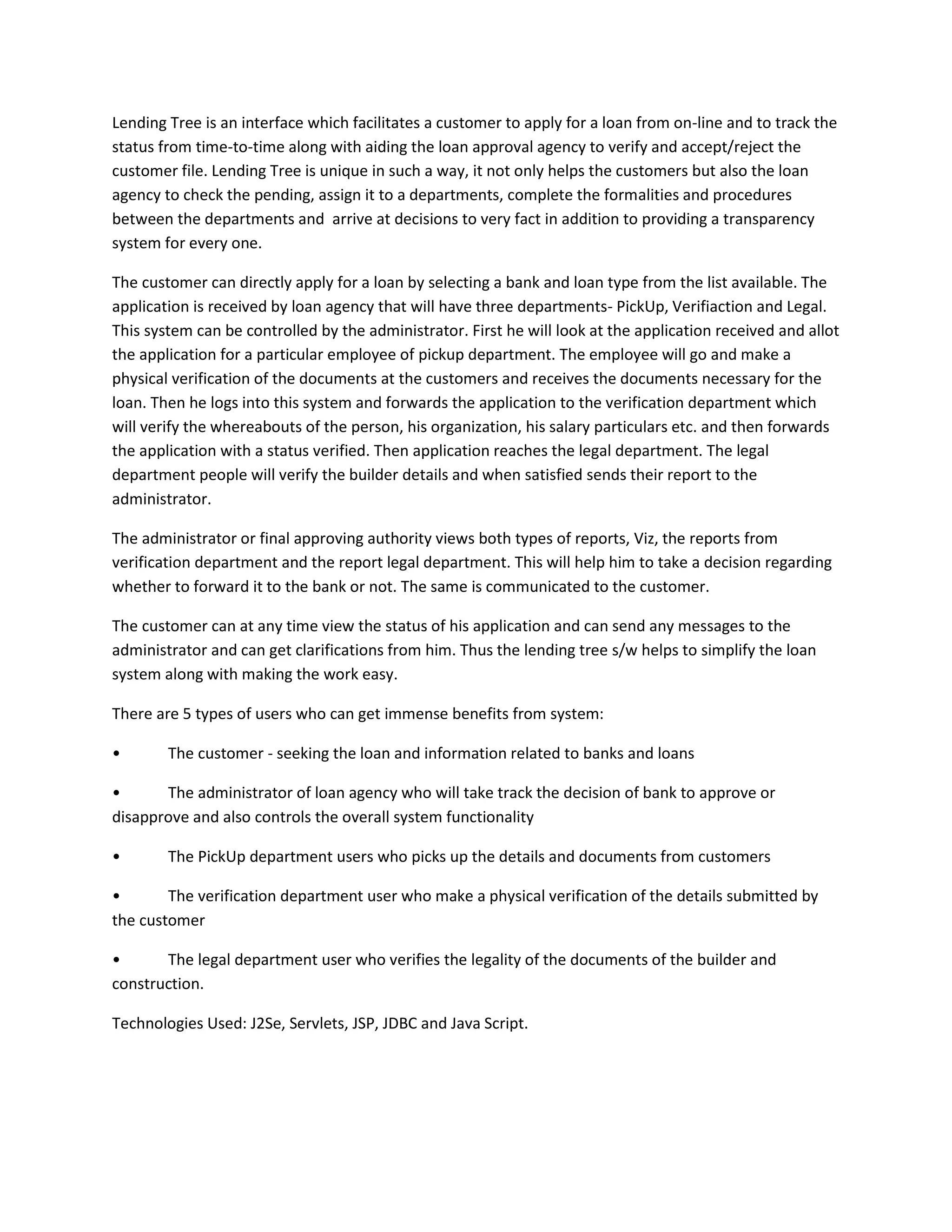 Lending Tree is an interface which facilitates a customer to apply for a loan from on-line and to track the
status from time-to-time along with aiding the loan approval agency to verify and accept/reject the
customer file. Lending Tree is unique in such a way, it not only helps the customers but also the loan
agency to check the pending, assign it to a departments, complete the formalities and procedures
between the departments and arrive at decisions to very fact in addition to providing a transparency
system for every one.
The customer can directly apply for a loan by selecting a bank and loan type from the list available. The
application is received by loan agency that will have three departments- PickUp, Verifiaction and Legal.
This system can be controlled by the administrator. First he will look at the application received and allot
the application for a particular employee of pickup department. The employee will go and make a
physical verification of the documents at the customers and receives the documents necessary for the
loan. Then he logs into this system and forwards the application to the verification department which
will verify the whereabouts of the person, his organization, his salary particulars etc. and then forwards
the application with a status verified. Then application reaches the legal department. The legal
department people will verify the builder details and when satisfied sends their report to the
administrator.
The administrator or final approving authority views both types of reports, Viz, the reports from
verification department and the report legal department. This will help him to take a decision regarding
whether to forward it to the bank or not. The same is communicated to the customer.
The customer can at any time view the status of his application and can send any messages to the
administrator and can get clarifications from him. Thus the lending tree s/w helps to simplify the loan
system along with making the work easy.
There are 5 types of users who can get immense benefits from system:
•

The customer - seeking the loan and information related to banks and loans

•
The administrator of loan agency who will take track the decision of bank to approve or
disapprove and also controls the overall system functionality
•

The PickUp department users who picks up the details and documents from customers

•
The verification department user who make a physical verification of the details submitted by
the customer
•
The legal department user who verifies the legality of the documents of the builder and
construction.
Technologies Used: J2Se, Servlets, JSP, JDBC and Java Script.

 