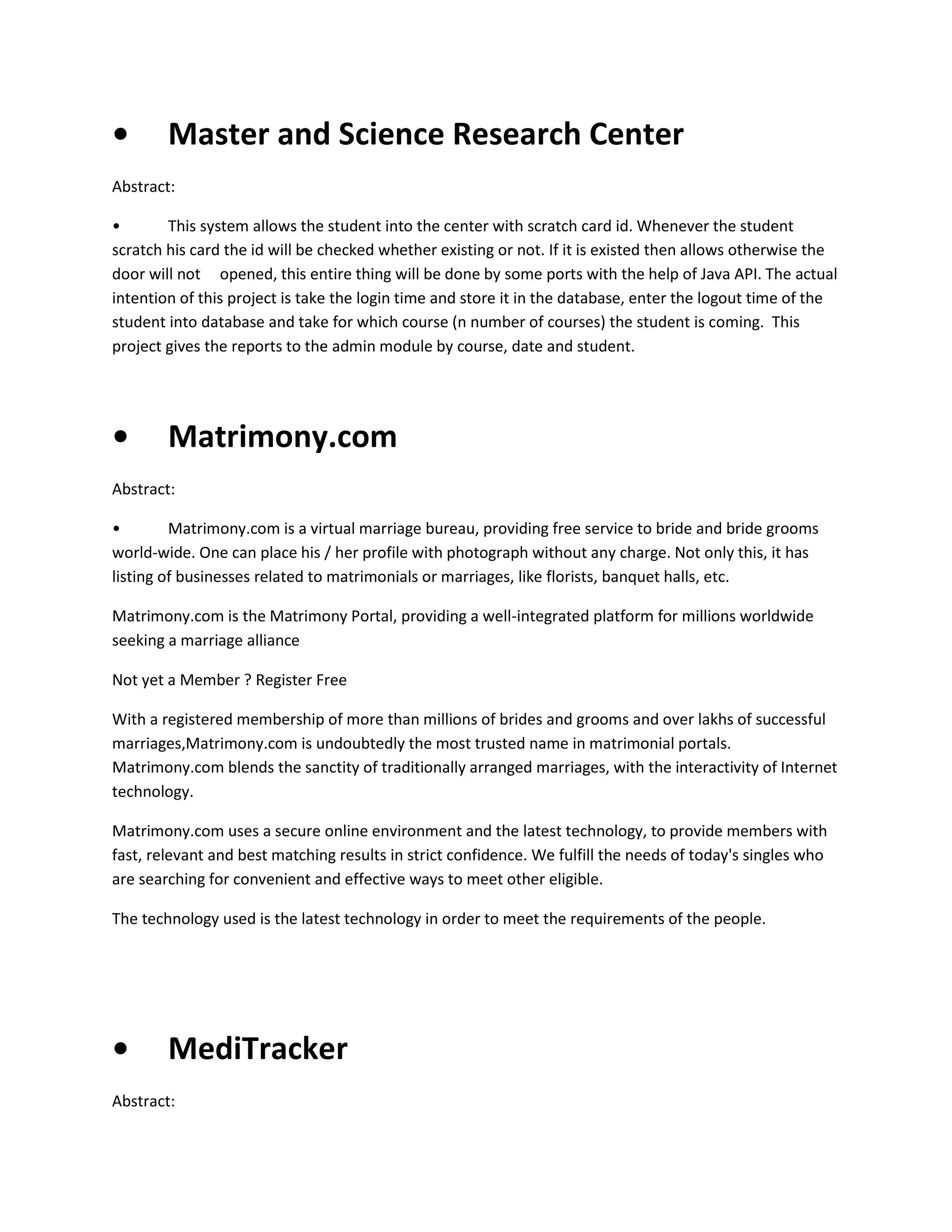 •

Master and Science Research Center

Abstract:
•
This system allows the student into the center with scratch card id. Whenever the student
scratch his card the id will be checked whether existing or not. If it is existed then allows otherwise the
door will not opened, this entire thing will be done by some ports with the help of Java API. The actual
intention of this project is take the login time and store it in the database, enter the logout time of the
student into database and take for which course (n number of courses) the student is coming. This
project gives the reports to the admin module by course, date and student.

•

Matrimony.com

Abstract:
•
Matrimony.com is a virtual marriage bureau, providing free service to bride and bride grooms
world-wide. One can place his / her profile with photograph without any charge. Not only this, it has
listing of businesses related to matrimonials or marriages, like florists, banquet halls, etc.
Matrimony.com is the Matrimony Portal, providing a well-integrated platform for millions worldwide
seeking a marriage alliance
Not yet a Member ? Register Free
With a registered membership of more than millions of brides and grooms and over lakhs of successful
marriages,Matrimony.com is undoubtedly the most trusted name in matrimonial portals.
Matrimony.com blends the sanctity of traditionally arranged marriages, with the interactivity of Internet
technology.
Matrimony.com uses a secure online environment and the latest technology, to provide members with
fast, relevant and best matching results in strict confidence. We fulfill the needs of today's singles who
are searching for convenient and effective ways to meet other eligible.
The technology used is the latest technology in order to meet the requirements of the people.

•

MediTracker

Abstract:

 