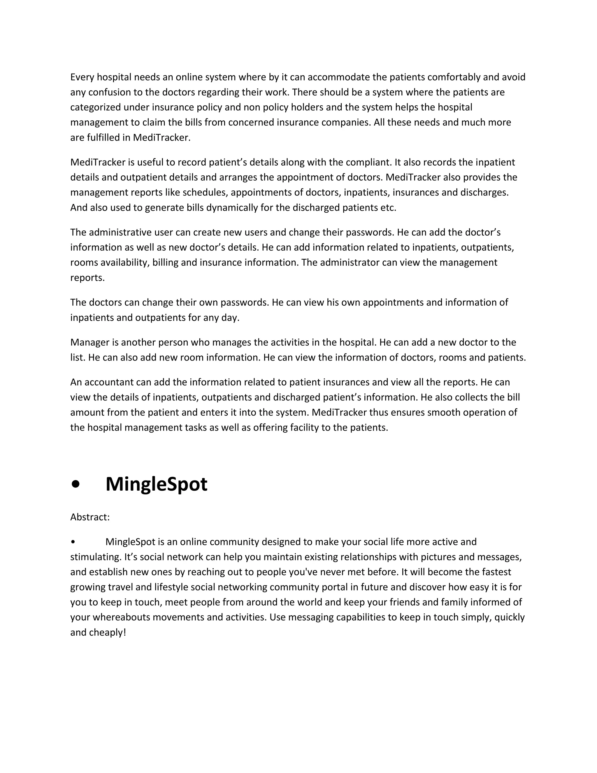 Every hospital needs an online system where by it can accommodate the patients comfortably and avoid
any confusion to the doctors regarding their work. There should be a system where the patients are
categorized under insurance policy and non policy holders and the system helps the hospital
management to claim the bills from concerned insurance companies. All these needs and much more
are fulfilled in MediTracker.
MediTracker is useful to record patient’s details along with the compliant. It also records the inpatient
details and outpatient details and arranges the appointment of doctors. MediTracker also provides the
management reports like schedules, appointments of doctors, inpatients, insurances and discharges.
And also used to generate bills dynamically for the discharged patients etc.
The administrative user can create new users and change their passwords. He can add the doctor’s
information as well as new doctor’s details. He can add information related to inpatients, outpatients,
rooms availability, billing and insurance information. The administrator can view the management
reports.
The doctors can change their own passwords. He can view his own appointments and information of
inpatients and outpatients for any day.
Manager is another person who manages the activities in the hospital. He can add a new doctor to the
list. He can also add new room information. He can view the information of doctors, rooms and patients.
An accountant can add the information related to patient insurances and view all the reports. He can
view the details of inpatients, outpatients and discharged patient’s information. He also collects the bill
amount from the patient and enters it into the system. MediTracker thus ensures smooth operation of
the hospital management tasks as well as offering facility to the patients.

•

MingleSpot

Abstract:
•
MingleSpot is an online community designed to make your social life more active and
stimulating. It’s social network can help you maintain existing relationships with pictures and messages,
and establish new ones by reaching out to people you've never met before. It will become the fastest
growing travel and lifestyle social networking community portal in future and discover how easy it is for
you to keep in touch, meet people from around the world and keep your friends and family informed of
your whereabouts movements and activities. Use messaging capabilities to keep in touch simply, quickly
and cheaply!

 