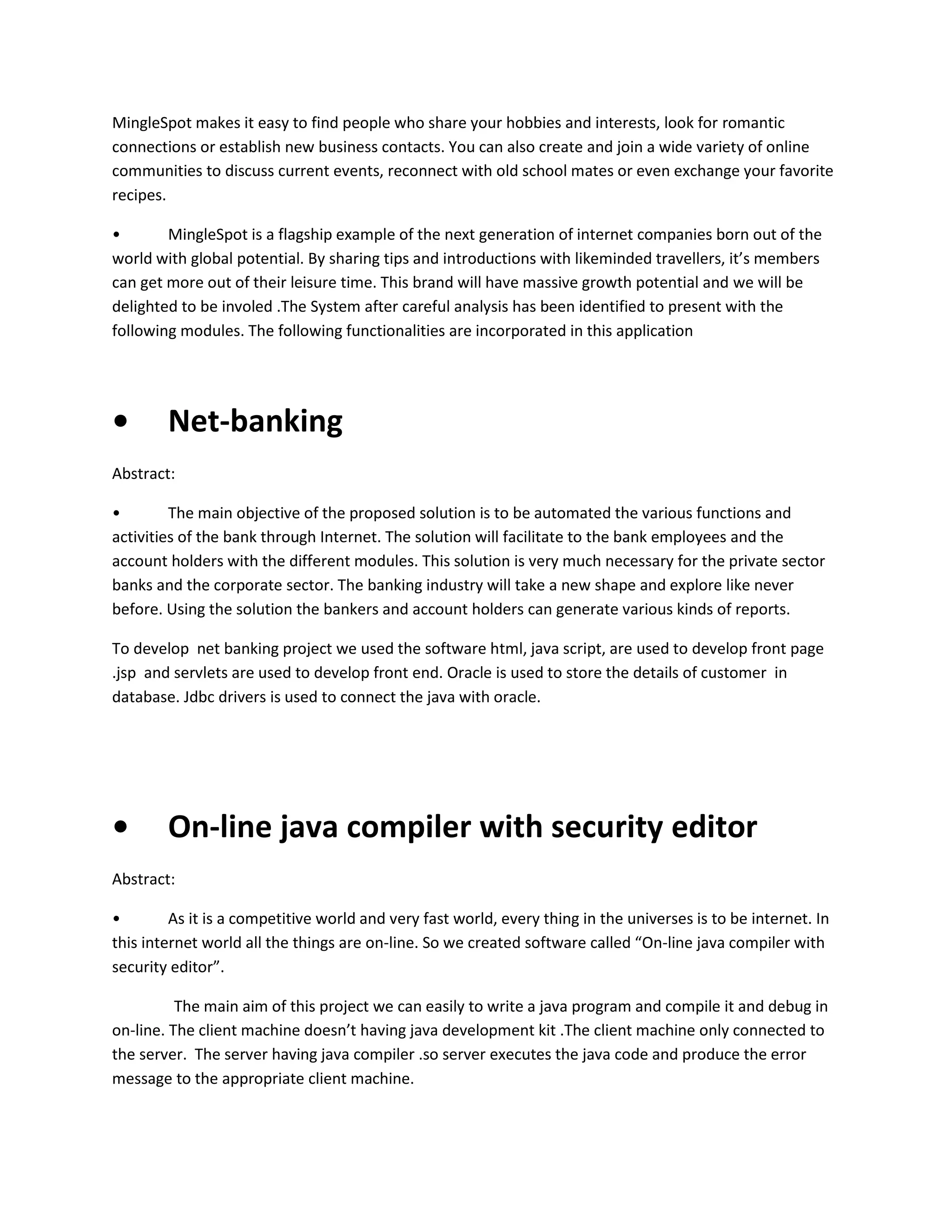 MingleSpot makes it easy to find people who share your hobbies and interests, look for romantic
connections or establish new business contacts. You can also create and join a wide variety of online
communities to discuss current events, reconnect with old school mates or even exchange your favorite
recipes.
•
MingleSpot is a flagship example of the next generation of internet companies born out of the
world with global potential. By sharing tips and introductions with likeminded travellers, it’s members
can get more out of their leisure time. This brand will have massive growth potential and we will be
delighted to be involed .The System after careful analysis has been identified to present with the
following modules. The following functionalities are incorporated in this application

•

Net-banking

Abstract:
•
The main objective of the proposed solution is to be automated the various functions and
activities of the bank through Internet. The solution will facilitate to the bank employees and the
account holders with the different modules. This solution is very much necessary for the private sector
banks and the corporate sector. The banking industry will take a new shape and explore like never
before. Using the solution the bankers and account holders can generate various kinds of reports.
To develop net banking project we used the software html, java script, are used to develop front page
.jsp and servlets are used to develop front end. Oracle is used to store the details of customer in
database. Jdbc drivers is used to connect the java with oracle.

•

On-line java compiler with security editor

Abstract:
•
As it is a competitive world and very fast world, every thing in the universes is to be internet. In
this internet world all the things are on-line. So we created software called “On-line java compiler with
security editor”.
The main aim of this project we can easily to write a java program and compile it and debug in
on-line. The client machine doesn’t having java development kit .The client machine only connected to
the server. The server having java compiler .so server executes the java code and produce the error
message to the appropriate client machine.

 