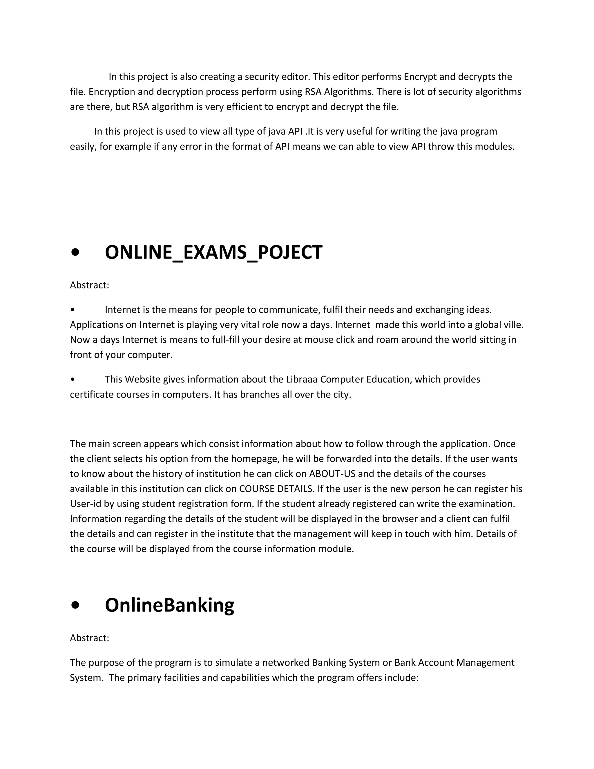 In this project is also creating a security editor. This editor performs Encrypt and decrypts the
file. Encryption and decryption process perform using RSA Algorithms. There is lot of security algorithms
are there, but RSA algorithm is very efficient to encrypt and decrypt the file.
In this project is used to view all type of java API .It is very useful for writing the java program
easily, for example if any error in the format of API means we can able to view API throw this modules.

•

ONLINE_EXAMS_POJECT

Abstract:
•
Internet is the means for people to communicate, fulfil their needs and exchanging ideas.
Applications on Internet is playing very vital role now a days. Internet made this world into a global ville.
Now a days Internet is means to full-fill your desire at mouse click and roam around the world sitting in
front of your computer.
•
This Website gives information about the Libraaa Computer Education, which provides
certificate courses in computers. It has branches all over the city.

The main screen appears which consist information about how to follow through the application. Once
the client selects his option from the homepage, he will be forwarded into the details. If the user wants
to know about the history of institution he can click on ABOUT-US and the details of the courses
available in this institution can click on COURSE DETAILS. If the user is the new person he can register his
User-id by using student registration form. If the student already registered can write the examination.
Information regarding the details of the student will be displayed in the browser and a client can fulfil
the details and can register in the institute that the management will keep in touch with him. Details of
the course will be displayed from the course information module.

•

OnlineBanking

Abstract:
The purpose of the program is to simulate a networked Banking System or Bank Account Management
System. The primary facilities and capabilities which the program offers include:

 
