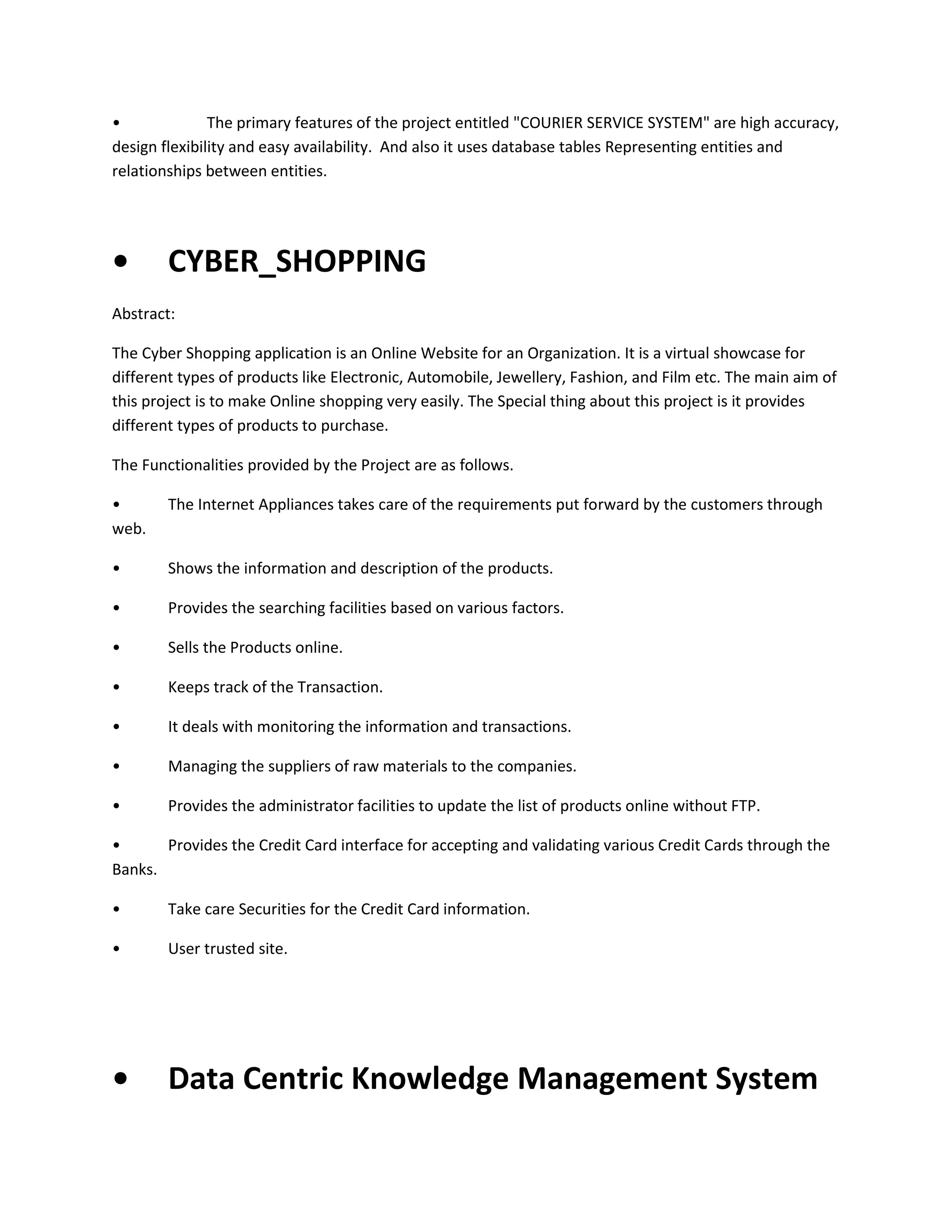 •
The primary features of the project entitled "COURIER SERVICE SYSTEM" are high accuracy,
design flexibility and easy availability. And also it uses database tables Representing entities and
relationships between entities.

•

CYBER_SHOPPING

Abstract:
The Cyber Shopping application is an Online Website for an Organization. It is a virtual showcase for
different types of products like Electronic, Automobile, Jewellery, Fashion, and Film etc. The main aim of
this project is to make Online shopping very easily. The Special thing about this project is it provides
different types of products to purchase.
The Functionalities provided by the Project are as follows.
•
web.

The Internet Appliances takes care of the requirements put forward by the customers through

•

Shows the information and description of the products.

•

Provides the searching facilities based on various factors.

•

Sells the Products online.

•

Keeps track of the Transaction.

•

It deals with monitoring the information and transactions.

•

Managing the suppliers of raw materials to the companies.

•

Provides the administrator facilities to update the list of products online without FTP.

•
Provides the Credit Card interface for accepting and validating various Credit Cards through the
Banks.
•

Take care Securities for the Credit Card information.

•

User trusted site.

•

Data Centric Knowledge Management System

 