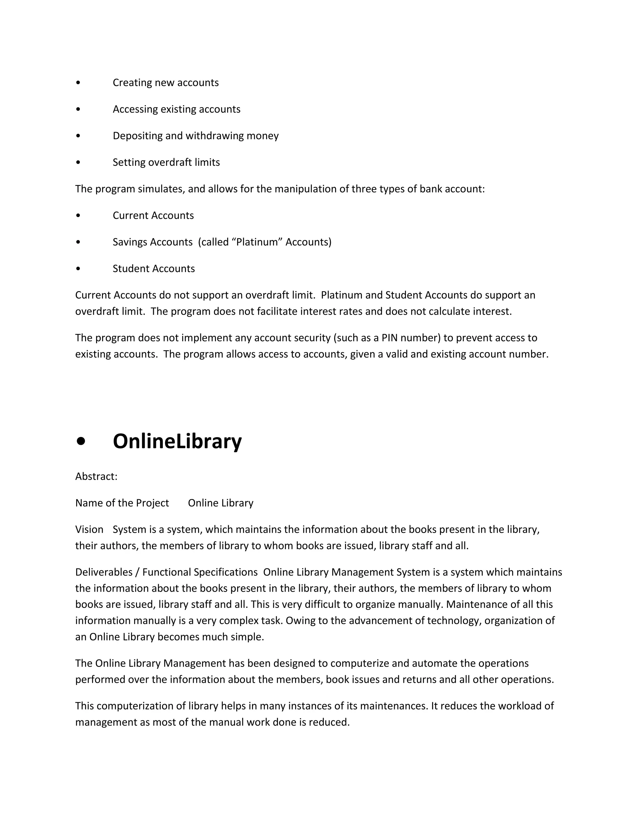 •

Creating new accounts

•

Accessing existing accounts

•

Depositing and withdrawing money

•

Setting overdraft limits

The program simulates, and allows for the manipulation of three types of bank account:
•

Current Accounts

•

Savings Accounts (called “Platinum” Accounts)

•

Student Accounts

Current Accounts do not support an overdraft limit. Platinum and Student Accounts do support an
overdraft limit. The program does not facilitate interest rates and does not calculate interest.
The program does not implement any account security (such as a PIN number) to prevent access to
existing accounts. The program allows access to accounts, given a valid and existing account number.

•

OnlineLibrary

Abstract:
Name of the Project

Online Library

Vision System is a system, which maintains the information about the books present in the library,
their authors, the members of library to whom books are issued, library staff and all.
Deliverables / Functional Specifications Online Library Management System is a system which maintains
the information about the books present in the library, their authors, the members of library to whom
books are issued, library staff and all. This is very difficult to organize manually. Maintenance of all this
information manually is a very complex task. Owing to the advancement of technology, organization of
an Online Library becomes much simple.
The Online Library Management has been designed to computerize and automate the operations
performed over the information about the members, book issues and returns and all other operations.
This computerization of library helps in many instances of its maintenances. It reduces the workload of
management as most of the manual work done is reduced.

 