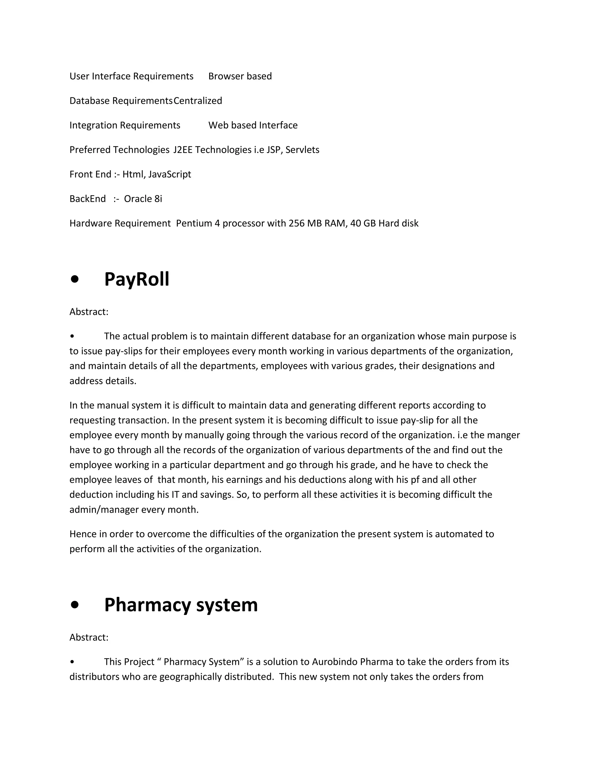 User Interface Requirements

Browser based

Database Requirements Centralized
Integration Requirements

Web based Interface

Preferred Technologies J2EE Technologies i.e JSP, Servlets
Front End :- Html, JavaScript
BackEnd :- Oracle 8i
Hardware Requirement Pentium 4 processor with 256 MB RAM, 40 GB Hard disk

•

PayRoll

Abstract:
•
The actual problem is to maintain different database for an organization whose main purpose is
to issue pay-slips for their employees every month working in various departments of the organization,
and maintain details of all the departments, employees with various grades, their designations and
address details.
In the manual system it is difficult to maintain data and generating different reports according to
requesting transaction. In the present system it is becoming difficult to issue pay-slip for all the
employee every month by manually going through the various record of the organization. i.e the manger
have to go through all the records of the organization of various departments of the and find out the
employee working in a particular department and go through his grade, and he have to check the
employee leaves of that month, his earnings and his deductions along with his pf and all other
deduction including his IT and savings. So, to perform all these activities it is becoming difficult the
admin/manager every month.
Hence in order to overcome the difficulties of the organization the present system is automated to
perform all the activities of the organization.

•

Pharmacy system

Abstract:
•
This Project “ Pharmacy System” is a solution to Aurobindo Pharma to take the orders from its
distributors who are geographically distributed. This new system not only takes the orders from

 