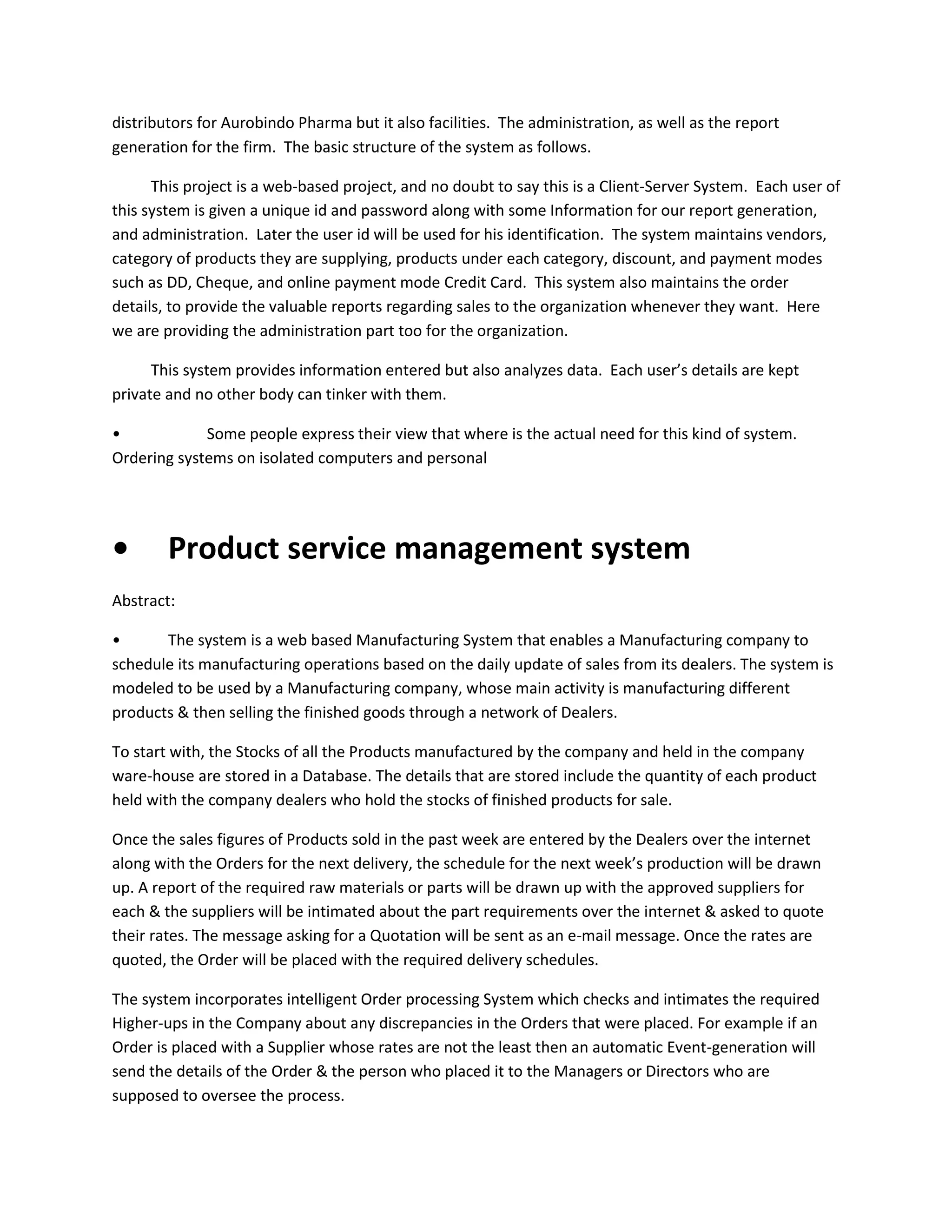 distributors for Aurobindo Pharma but it also facilities. The administration, as well as the report
generation for the firm. The basic structure of the system as follows.
This project is a web-based project, and no doubt to say this is a Client-Server System. Each user of
this system is given a unique id and password along with some Information for our report generation,
and administration. Later the user id will be used for his identification. The system maintains vendors,
category of products they are supplying, products under each category, discount, and payment modes
such as DD, Cheque, and online payment mode Credit Card. This system also maintains the order
details, to provide the valuable reports regarding sales to the organization whenever they want. Here
we are providing the administration part too for the organization.
This system provides information entered but also analyzes data. Each user’s details are kept
private and no other body can tinker with them.
•
Some people express their view that where is the actual need for this kind of system.
Ordering systems on isolated computers and personal

•

Product service management system

Abstract:
•
The system is a web based Manufacturing System that enables a Manufacturing company to
schedule its manufacturing operations based on the daily update of sales from its dealers. The system is
modeled to be used by a Manufacturing company, whose main activity is manufacturing different
products & then selling the finished goods through a network of Dealers.
To start with, the Stocks of all the Products manufactured by the company and held in the company
ware-house are stored in a Database. The details that are stored include the quantity of each product
held with the company dealers who hold the stocks of finished products for sale.
Once the sales figures of Products sold in the past week are entered by the Dealers over the internet
along with the Orders for the next delivery, the schedule for the next week’s production will be drawn
up. A report of the required raw materials or parts will be drawn up with the approved suppliers for
each & the suppliers will be intimated about the part requirements over the internet & asked to quote
their rates. The message asking for a Quotation will be sent as an e-mail message. Once the rates are
quoted, the Order will be placed with the required delivery schedules.
The system incorporates intelligent Order processing System which checks and intimates the required
Higher-ups in the Company about any discrepancies in the Orders that were placed. For example if an
Order is placed with a Supplier whose rates are not the least then an automatic Event-generation will
send the details of the Order & the person who placed it to the Managers or Directors who are
supposed to oversee the process.

 