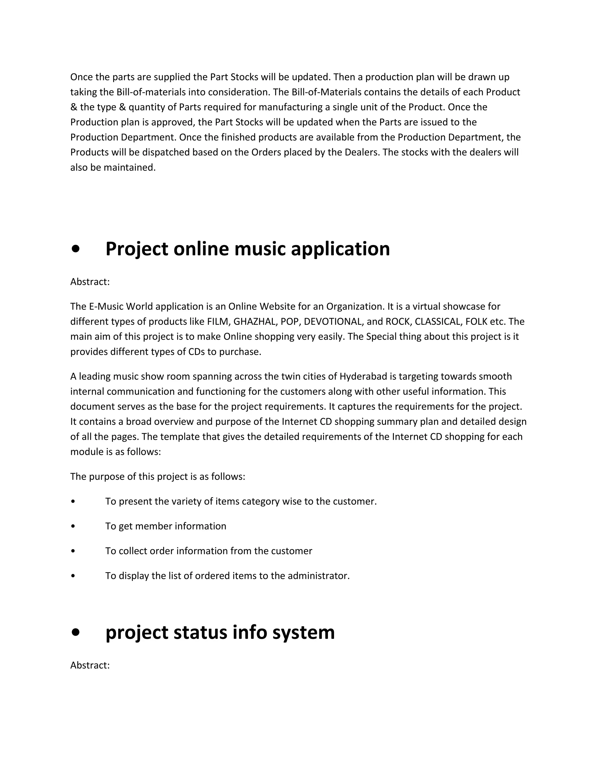 Once the parts are supplied the Part Stocks will be updated. Then a production plan will be drawn up
taking the Bill-of-materials into consideration. The Bill-of-Materials contains the details of each Product
& the type & quantity of Parts required for manufacturing a single unit of the Product. Once the
Production plan is approved, the Part Stocks will be updated when the Parts are issued to the
Production Department. Once the finished products are available from the Production Department, the
Products will be dispatched based on the Orders placed by the Dealers. The stocks with the dealers will
also be maintained.

•

Project online music application

Abstract:
The E-Music World application is an Online Website for an Organization. It is a virtual showcase for
different types of products like FILM, GHAZHAL, POP, DEVOTIONAL, and ROCK, CLASSICAL, FOLK etc. The
main aim of this project is to make Online shopping very easily. The Special thing about this project is it
provides different types of CDs to purchase.
A leading music show room spanning across the twin cities of Hyderabad is targeting towards smooth
internal communication and functioning for the customers along with other useful information. This
document serves as the base for the project requirements. It captures the requirements for the project.
It contains a broad overview and purpose of the Internet CD shopping summary plan and detailed design
of all the pages. The template that gives the detailed requirements of the Internet CD shopping for each
module is as follows:
The purpose of this project is as follows:
•

To present the variety of items category wise to the customer.

•

To get member information

•

To collect order information from the customer

•

To display the list of ordered items to the administrator.

•

project status info system

Abstract:

 
