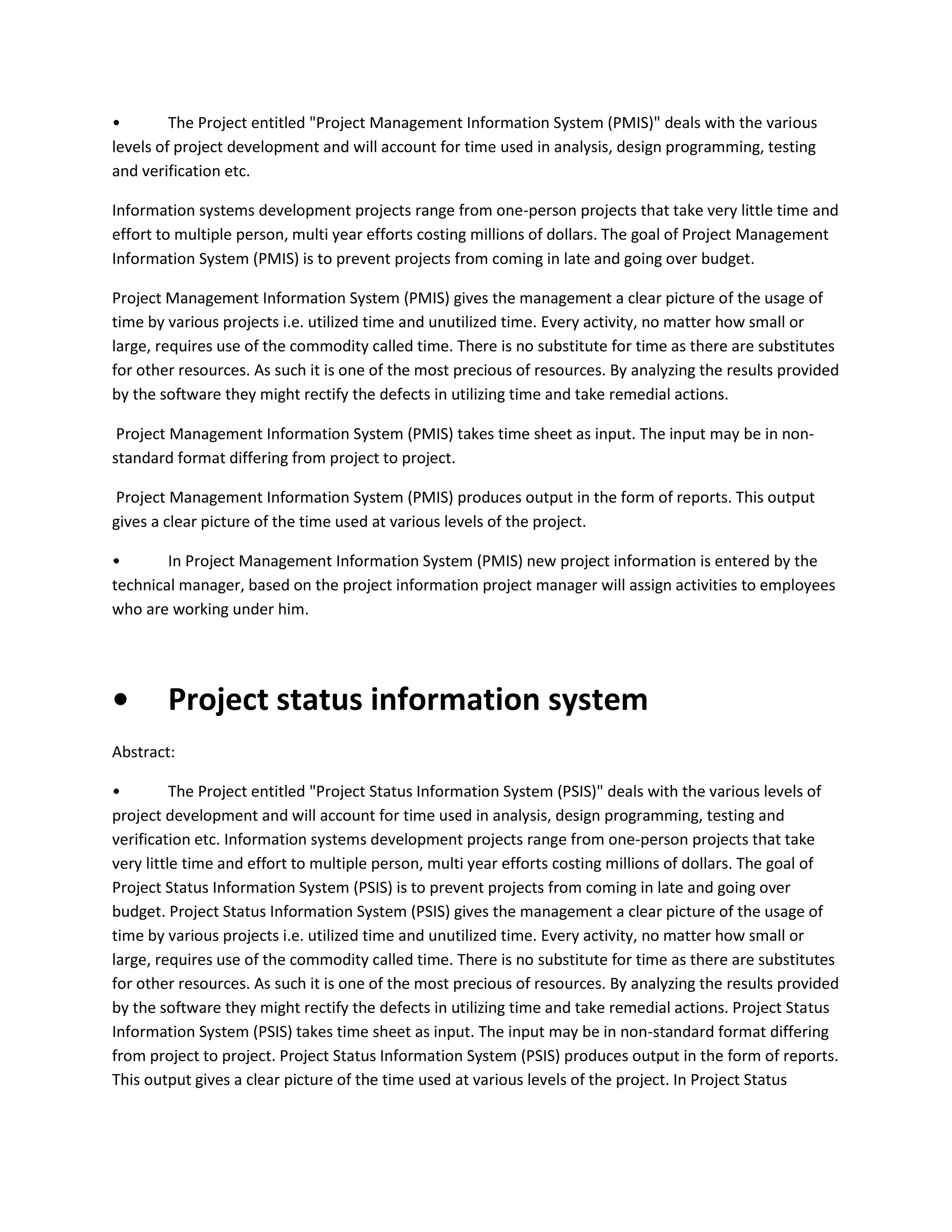 •
The Project entitled "Project Management Information System (PMIS)" deals with the various
levels of project development and will account for time used in analysis, design programming, testing
and verification etc.
Information systems development projects range from one-person projects that take very little time and
effort to multiple person, multi year efforts costing millions of dollars. The goal of Project Management
Information System (PMIS) is to prevent projects from coming in late and going over budget.
Project Management Information System (PMIS) gives the management a clear picture of the usage of
time by various projects i.e. utilized time and unutilized time. Every activity, no matter how small or
large, requires use of the commodity called time. There is no substitute for time as there are substitutes
for other resources. As such it is one of the most precious of resources. By analyzing the results provided
by the software they might rectify the defects in utilizing time and take remedial actions.
Project Management Information System (PMIS) takes time sheet as input. The input may be in nonstandard format differing from project to project.
Project Management Information System (PMIS) produces output in the form of reports. This output
gives a clear picture of the time used at various levels of the project.
•
In Project Management Information System (PMIS) new project information is entered by the
technical manager, based on the project information project manager will assign activities to employees
who are working under him.

•

Project status information system

Abstract:
•
The Project entitled "Project Status Information System (PSIS)" deals with the various levels of
project development and will account for time used in analysis, design programming, testing and
verification etc. Information systems development projects range from one-person projects that take
very little time and effort to multiple person, multi year efforts costing millions of dollars. The goal of
Project Status Information System (PSIS) is to prevent projects from coming in late and going over
budget. Project Status Information System (PSIS) gives the management a clear picture of the usage of
time by various projects i.e. utilized time and unutilized time. Every activity, no matter how small or
large, requires use of the commodity called time. There is no substitute for time as there are substitutes
for other resources. As such it is one of the most precious of resources. By analyzing the results provided
by the software they might rectify the defects in utilizing time and take remedial actions. Project Status
Information System (PSIS) takes time sheet as input. The input may be in non-standard format differing
from project to project. Project Status Information System (PSIS) produces output in the form of reports.
This output gives a clear picture of the time used at various levels of the project. In Project Status

 