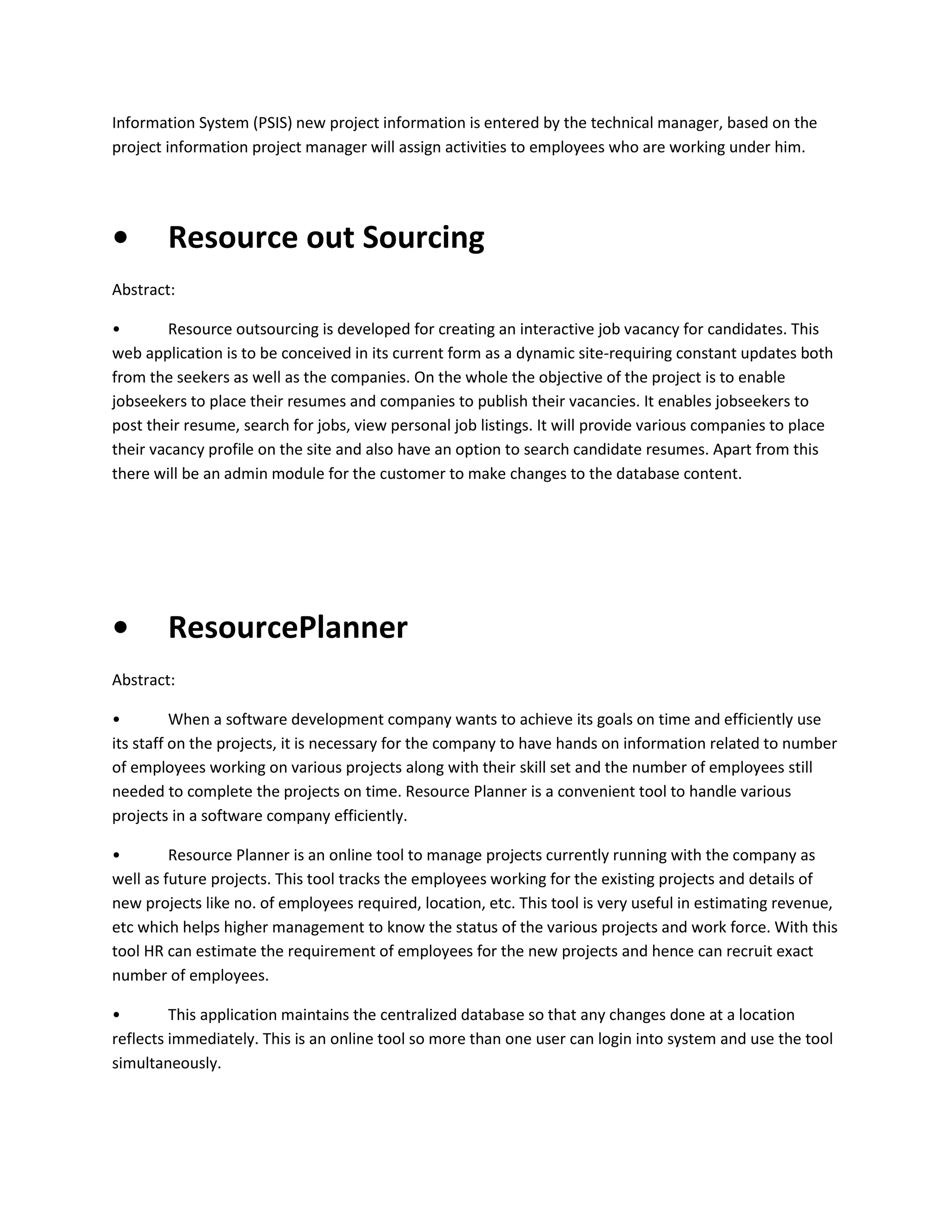 Information System (PSIS) new project information is entered by the technical manager, based on the
project information project manager will assign activities to employees who are working under him.

•

Resource out Sourcing

Abstract:
•
Resource outsourcing is developed for creating an interactive job vacancy for candidates. This
web application is to be conceived in its current form as a dynamic site-requiring constant updates both
from the seekers as well as the companies. On the whole the objective of the project is to enable
jobseekers to place their resumes and companies to publish their vacancies. It enables jobseekers to
post their resume, search for jobs, view personal job listings. It will provide various companies to place
their vacancy profile on the site and also have an option to search candidate resumes. Apart from this
there will be an admin module for the customer to make changes to the database content.

•

ResourcePlanner

Abstract:
•
When a software development company wants to achieve its goals on time and efficiently use
its staff on the projects, it is necessary for the company to have hands on information related to number
of employees working on various projects along with their skill set and the number of employees still
needed to complete the projects on time. Resource Planner is a convenient tool to handle various
projects in a software company efficiently.
•
Resource Planner is an online tool to manage projects currently running with the company as
well as future projects. This tool tracks the employees working for the existing projects and details of
new projects like no. of employees required, location, etc. This tool is very useful in estimating revenue,
etc which helps higher management to know the status of the various projects and work force. With this
tool HR can estimate the requirement of employees for the new projects and hence can recruit exact
number of employees.
•
This application maintains the centralized database so that any changes done at a location
reflects immediately. This is an online tool so more than one user can login into system and use the tool
simultaneously.

 
