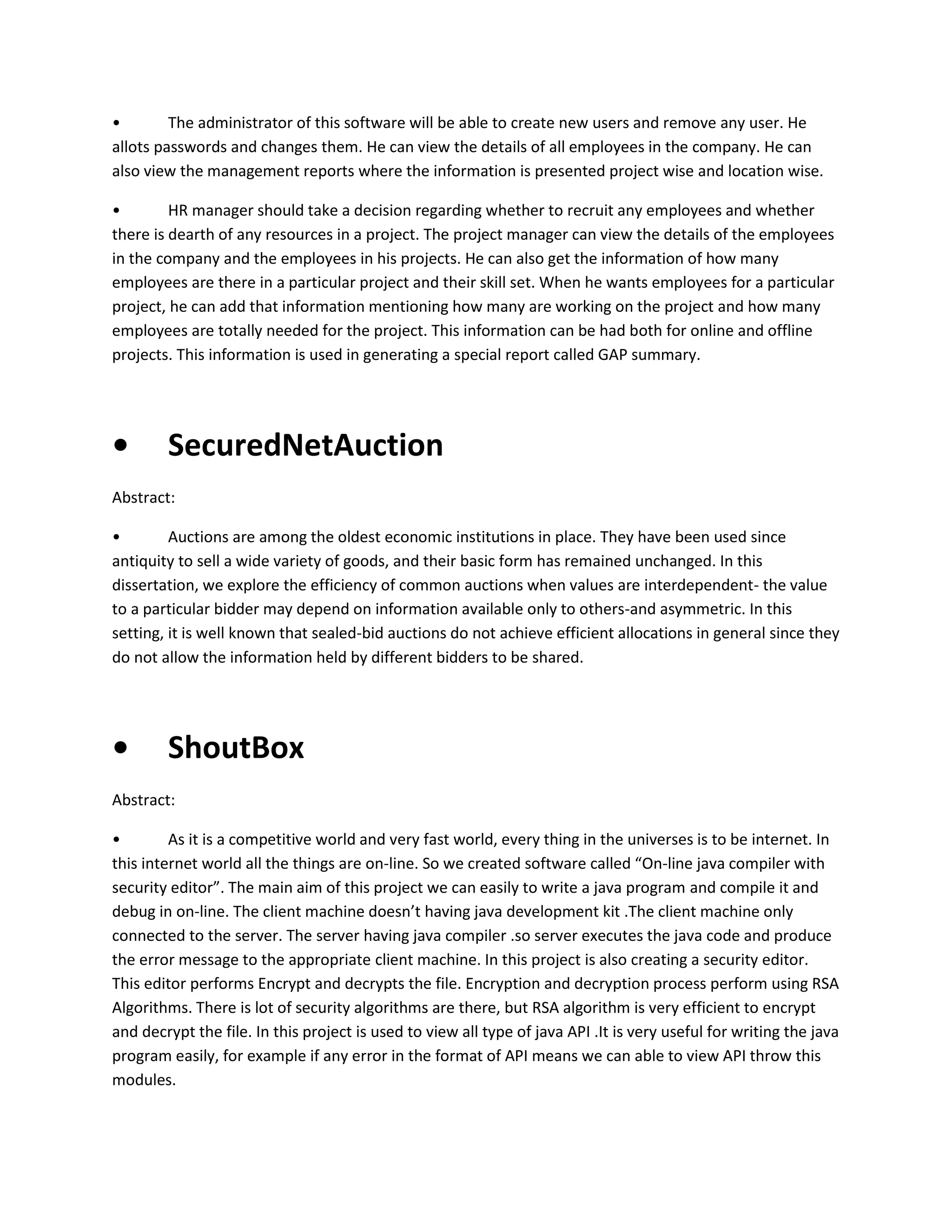 •
The administrator of this software will be able to create new users and remove any user. He
allots passwords and changes them. He can view the details of all employees in the company. He can
also view the management reports where the information is presented project wise and location wise.
•
HR manager should take a decision regarding whether to recruit any employees and whether
there is dearth of any resources in a project. The project manager can view the details of the employees
in the company and the employees in his projects. He can also get the information of how many
employees are there in a particular project and their skill set. When he wants employees for a particular
project, he can add that information mentioning how many are working on the project and how many
employees are totally needed for the project. This information can be had both for online and offline
projects. This information is used in generating a special report called GAP summary.

•

SecuredNetAuction

Abstract:
•
Auctions are among the oldest economic institutions in place. They have been used since
antiquity to sell a wide variety of goods, and their basic form has remained unchanged. In this
dissertation, we explore the efficiency of common auctions when values are interdependent- the value
to a particular bidder may depend on information available only to others-and asymmetric. In this
setting, it is well known that sealed-bid auctions do not achieve efficient allocations in general since they
do not allow the information held by different bidders to be shared.

•

ShoutBox

Abstract:
•
As it is a competitive world and very fast world, every thing in the universes is to be internet. In
this internet world all the things are on-line. So we created software called “On-line java compiler with
security editor”. The main aim of this project we can easily to write a java program and compile it and
debug in on-line. The client machine doesn’t having java development kit .The client machine only
connected to the server. The server having java compiler .so server executes the java code and produce
the error message to the appropriate client machine. In this project is also creating a security editor.
This editor performs Encrypt and decrypts the file. Encryption and decryption process perform using RSA
Algorithms. There is lot of security algorithms are there, but RSA algorithm is very efficient to encrypt
and decrypt the file. In this project is used to view all type of java API .It is very useful for writing the java
program easily, for example if any error in the format of API means we can able to view API throw this
modules.

 