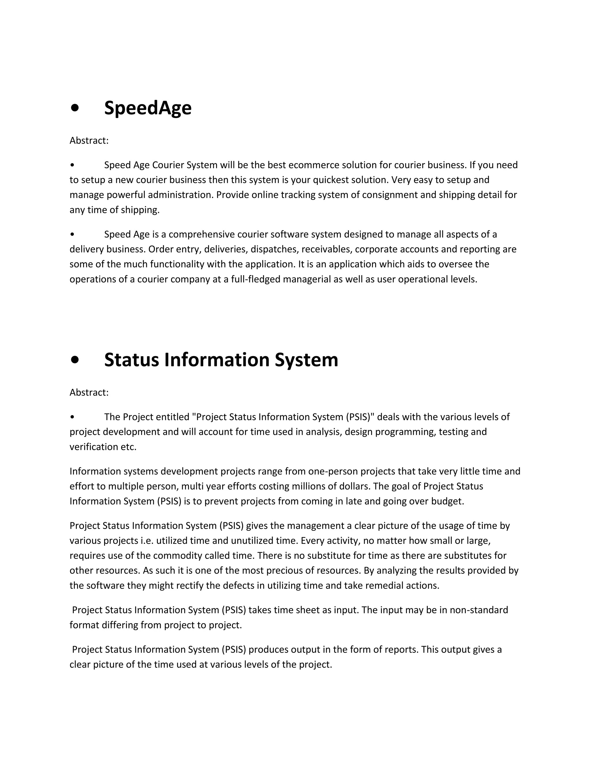 •

SpeedAge

Abstract:
•
Speed Age Courier System will be the best ecommerce solution for courier business. If you need
to setup a new courier business then this system is your quickest solution. Very easy to setup and
manage powerful administration. Provide online tracking system of consignment and shipping detail for
any time of shipping.
•
Speed Age is a comprehensive courier software system designed to manage all aspects of a
delivery business. Order entry, deliveries, dispatches, receivables, corporate accounts and reporting are
some of the much functionality with the application. It is an application which aids to oversee the
operations of a courier company at a full-fledged managerial as well as user operational levels.

•

Status Information System

Abstract:
•
The Project entitled "Project Status Information System (PSIS)" deals with the various levels of
project development and will account for time used in analysis, design programming, testing and
verification etc.
Information systems development projects range from one-person projects that take very little time and
effort to multiple person, multi year efforts costing millions of dollars. The goal of Project Status
Information System (PSIS) is to prevent projects from coming in late and going over budget.
Project Status Information System (PSIS) gives the management a clear picture of the usage of time by
various projects i.e. utilized time and unutilized time. Every activity, no matter how small or large,
requires use of the commodity called time. There is no substitute for time as there are substitutes for
other resources. As such it is one of the most precious of resources. By analyzing the results provided by
the software they might rectify the defects in utilizing time and take remedial actions.
Project Status Information System (PSIS) takes time sheet as input. The input may be in non-standard
format differing from project to project.
Project Status Information System (PSIS) produces output in the form of reports. This output gives a
clear picture of the time used at various levels of the project.

 