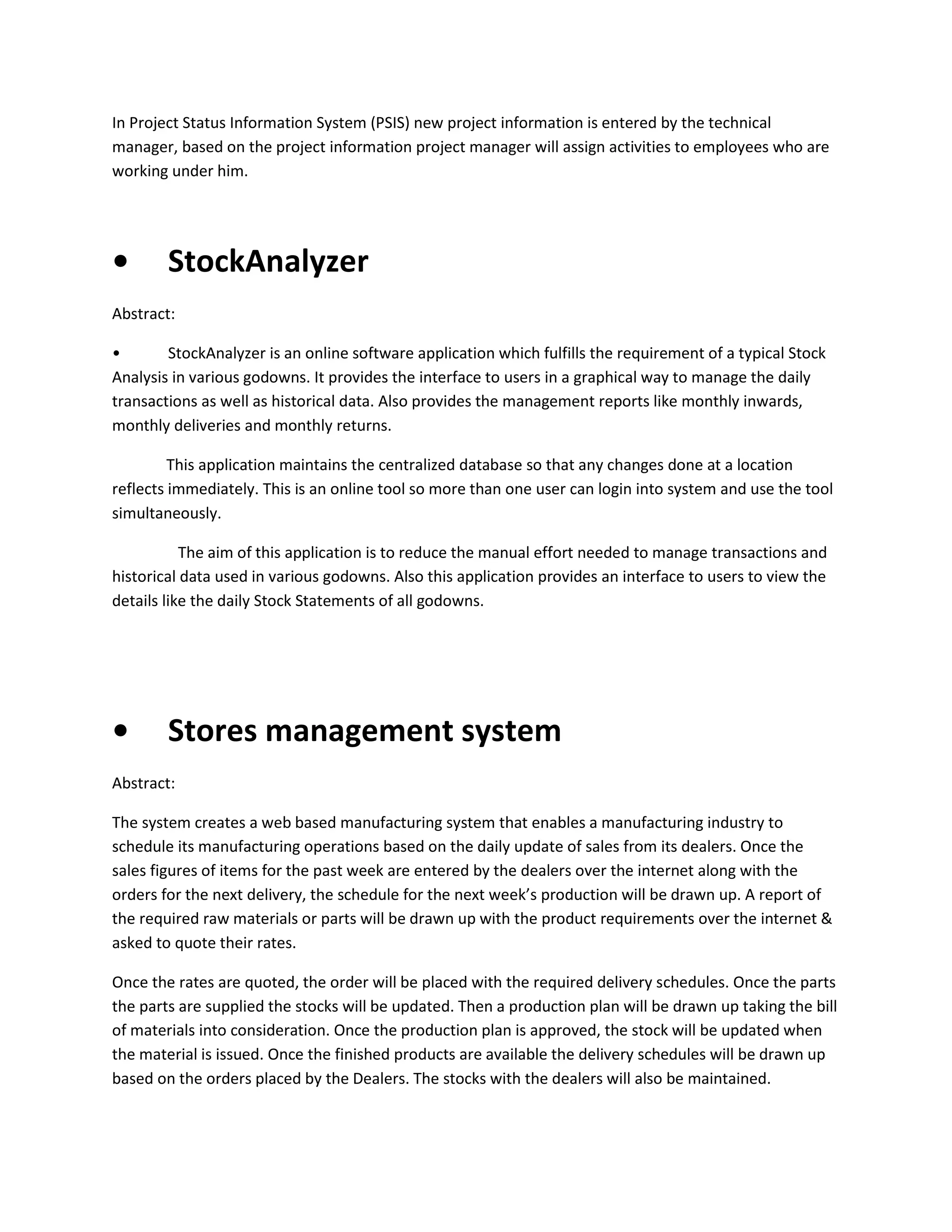 In Project Status Information System (PSIS) new project information is entered by the technical
manager, based on the project information project manager will assign activities to employees who are
working under him.

•

StockAnalyzer

Abstract:
•
StockAnalyzer is an online software application which fulfills the requirement of a typical Stock
Analysis in various godowns. It provides the interface to users in a graphical way to manage the daily
transactions as well as historical data. Also provides the management reports like monthly inwards,
monthly deliveries and monthly returns.
This application maintains the centralized database so that any changes done at a location
reflects immediately. This is an online tool so more than one user can login into system and use the tool
simultaneously.
The aim of this application is to reduce the manual effort needed to manage transactions and
historical data used in various godowns. Also this application provides an interface to users to view the
details like the daily Stock Statements of all godowns.

•

Stores management system

Abstract:
The system creates a web based manufacturing system that enables a manufacturing industry to
schedule its manufacturing operations based on the daily update of sales from its dealers. Once the
sales figures of items for the past week are entered by the dealers over the internet along with the
orders for the next delivery, the schedule for the next week’s production will be drawn up. A report of
the required raw materials or parts will be drawn up with the product requirements over the internet &
asked to quote their rates.
Once the rates are quoted, the order will be placed with the required delivery schedules. Once the parts
the parts are supplied the stocks will be updated. Then a production plan will be drawn up taking the bill
of materials into consideration. Once the production plan is approved, the stock will be updated when
the material is issued. Once the finished products are available the delivery schedules will be drawn up
based on the orders placed by the Dealers. The stocks with the dealers will also be maintained.

 