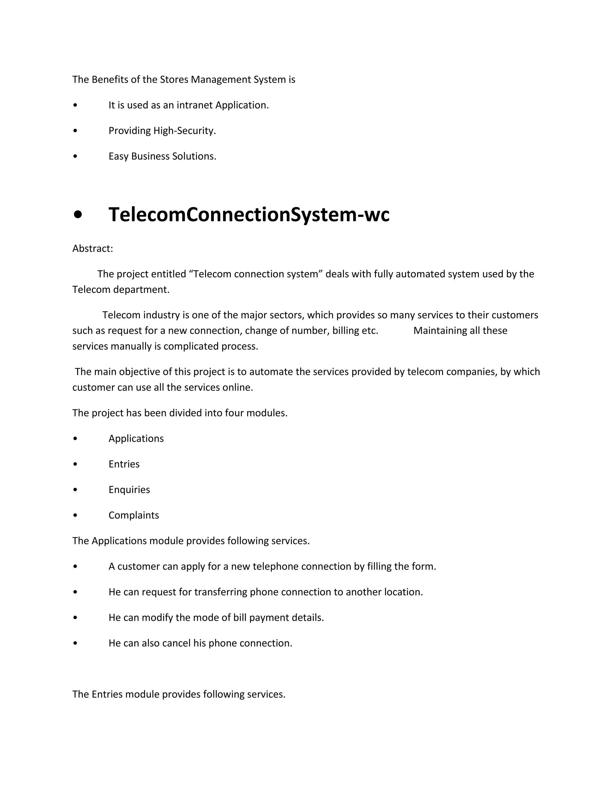 The Benefits of the Stores Management System is
•

It is used as an intranet Application.

•

Providing High-Security.

•

Easy Business Solutions.

•

TelecomConnectionSystem-wc

Abstract:
The project entitled “Telecom connection system” deals with fully automated system used by the
Telecom department.
Telecom industry is one of the major sectors, which provides so many services to their customers
such as request for a new connection, change of number, billing etc.
Maintaining all these
services manually is complicated process.
The main objective of this project is to automate the services provided by telecom companies, by which
customer can use all the services online.
The project has been divided into four modules.
•

Applications

•

Entries

•

Enquiries

•

Complaints

The Applications module provides following services.
•

A customer can apply for a new telephone connection by filling the form.

•

He can request for transferring phone connection to another location.

•

He can modify the mode of bill payment details.

•

He can also cancel his phone connection.

The Entries module provides following services.

 