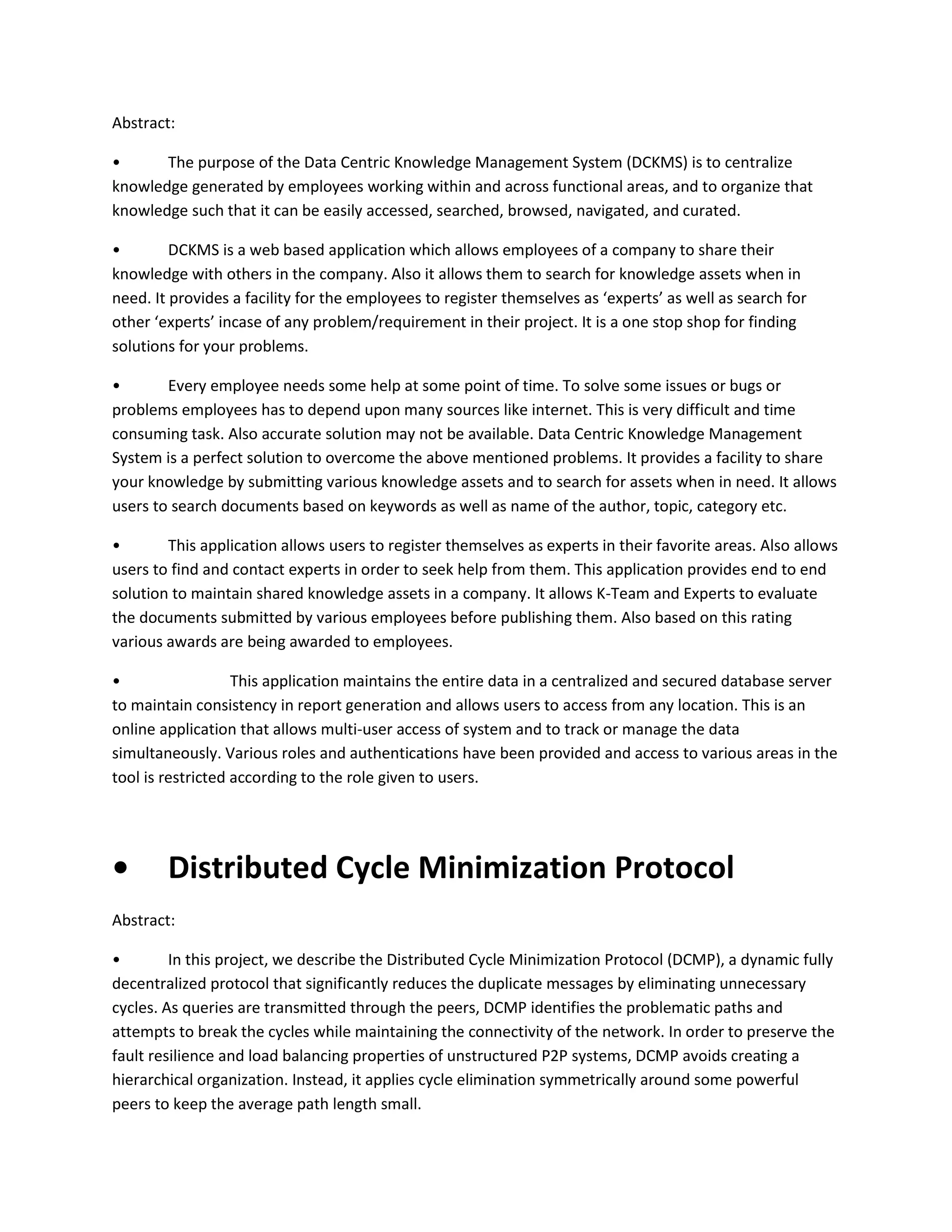 Abstract:
•
The purpose of the Data Centric Knowledge Management System (DCKMS) is to centralize
knowledge generated by employees working within and across functional areas, and to organize that
knowledge such that it can be easily accessed, searched, browsed, navigated, and curated.
•
DCKMS is a web based application which allows employees of a company to share their
knowledge with others in the company. Also it allows them to search for knowledge assets when in
need. It provides a facility for the employees to register themselves as ‘experts’ as well as search for
other ‘experts’ incase of any problem/requirement in their project. It is a one stop shop for finding
solutions for your problems.
•
Every employee needs some help at some point of time. To solve some issues or bugs or
problems employees has to depend upon many sources like internet. This is very difficult and time
consuming task. Also accurate solution may not be available. Data Centric Knowledge Management
System is a perfect solution to overcome the above mentioned problems. It provides a facility to share
your knowledge by submitting various knowledge assets and to search for assets when in need. It allows
users to search documents based on keywords as well as name of the author, topic, category etc.
•
This application allows users to register themselves as experts in their favorite areas. Also allows
users to find and contact experts in order to seek help from them. This application provides end to end
solution to maintain shared knowledge assets in a company. It allows K-Team and Experts to evaluate
the documents submitted by various employees before publishing them. Also based on this rating
various awards are being awarded to employees.
•
This application maintains the entire data in a centralized and secured database server
to maintain consistency in report generation and allows users to access from any location. This is an
online application that allows multi-user access of system and to track or manage the data
simultaneously. Various roles and authentications have been provided and access to various areas in the
tool is restricted according to the role given to users.

•

Distributed Cycle Minimization Protocol

Abstract:
•
In this project, we describe the Distributed Cycle Minimization Protocol (DCMP), a dynamic fully
decentralized protocol that significantly reduces the duplicate messages by eliminating unnecessary
cycles. As queries are transmitted through the peers, DCMP identifies the problematic paths and
attempts to break the cycles while maintaining the connectivity of the network. In order to preserve the
fault resilience and load balancing properties of unstructured P2P systems, DCMP avoids creating a
hierarchical organization. Instead, it applies cycle elimination symmetrically around some powerful
peers to keep the average path length small.

 