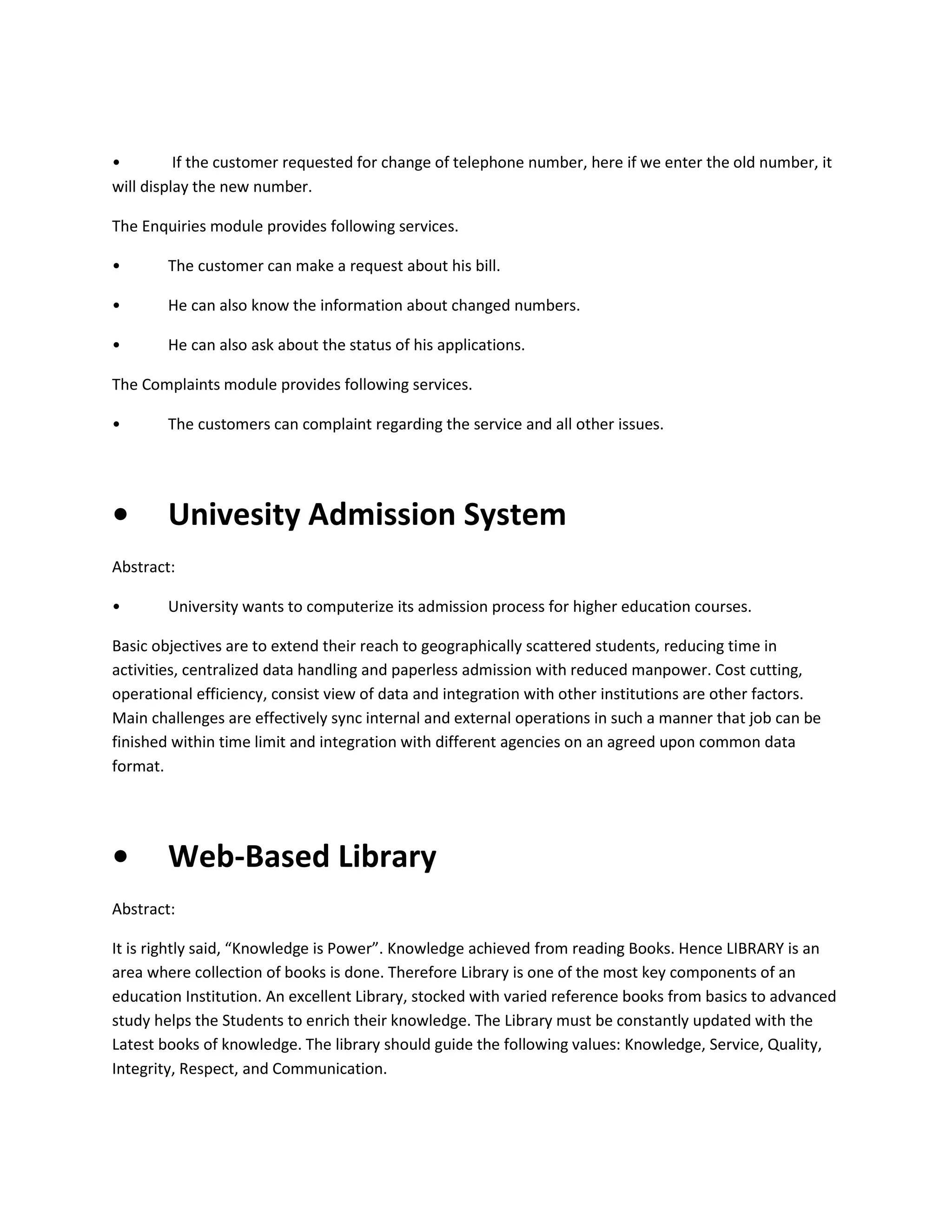 •
If the customer requested for change of telephone number, here if we enter the old number, it
will display the new number.
The Enquiries module provides following services.
•

The customer can make a request about his bill.

•

He can also know the information about changed numbers.

•

He can also ask about the status of his applications.

The Complaints module provides following services.
•

The customers can complaint regarding the service and all other issues.

•

Univesity Admission System

Abstract:
•

University wants to computerize its admission process for higher education courses.

Basic objectives are to extend their reach to geographically scattered students, reducing time in
activities, centralized data handling and paperless admission with reduced manpower. Cost cutting,
operational efficiency, consist view of data and integration with other institutions are other factors.
Main challenges are effectively sync internal and external operations in such a manner that job can be
finished within time limit and integration with different agencies on an agreed upon common data
format.

•

Web-Based Library

Abstract:
It is rightly said, “Knowledge is Power”. Knowledge achieved from reading Books. Hence LIBRARY is an
area where collection of books is done. Therefore Library is one of the most key components of an
education Institution. An excellent Library, stocked with varied reference books from basics to advanced
study helps the Students to enrich their knowledge. The Library must be constantly updated with the
Latest books of knowledge. The library should guide the following values: Knowledge, Service, Quality,
Integrity, Respect, and Communication.

 