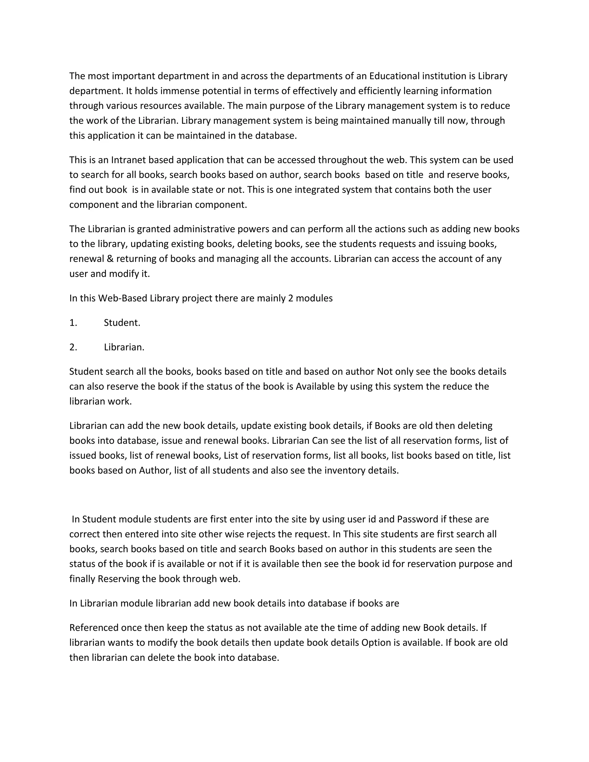 The most important department in and across the departments of an Educational institution is Library
department. It holds immense potential in terms of effectively and efficiently learning information
through various resources available. The main purpose of the Library management system is to reduce
the work of the Librarian. Library management system is being maintained manually till now, through
this application it can be maintained in the database.
This is an Intranet based application that can be accessed throughout the web. This system can be used
to search for all books, search books based on author, search books based on title and reserve books,
find out book is in available state or not. This is one integrated system that contains both the user
component and the librarian component.
The Librarian is granted administrative powers and can perform all the actions such as adding new books
to the library, updating existing books, deleting books, see the students requests and issuing books,
renewal & returning of books and managing all the accounts. Librarian can access the account of any
user and modify it.
In this Web-Based Library project there are mainly 2 modules
1.

Student.

2.

Librarian.

Student search all the books, books based on title and based on author Not only see the books details
can also reserve the book if the status of the book is Available by using this system the reduce the
librarian work.
Librarian can add the new book details, update existing book details, if Books are old then deleting
books into database, issue and renewal books. Librarian Can see the list of all reservation forms, list of
issued books, list of renewal books, List of reservation forms, list all books, list books based on title, list
books based on Author, list of all students and also see the inventory details.

In Student module students are first enter into the site by using user id and Password if these are
correct then entered into site other wise rejects the request. In This site students are first search all
books, search books based on title and search Books based on author in this students are seen the
status of the book if is available or not if it is available then see the book id for reservation purpose and
finally Reserving the book through web.
In Librarian module librarian add new book details into database if books are
Referenced once then keep the status as not available ate the time of adding new Book details. If
librarian wants to modify the book details then update book details Option is available. If book are old
then librarian can delete the book into database.

 