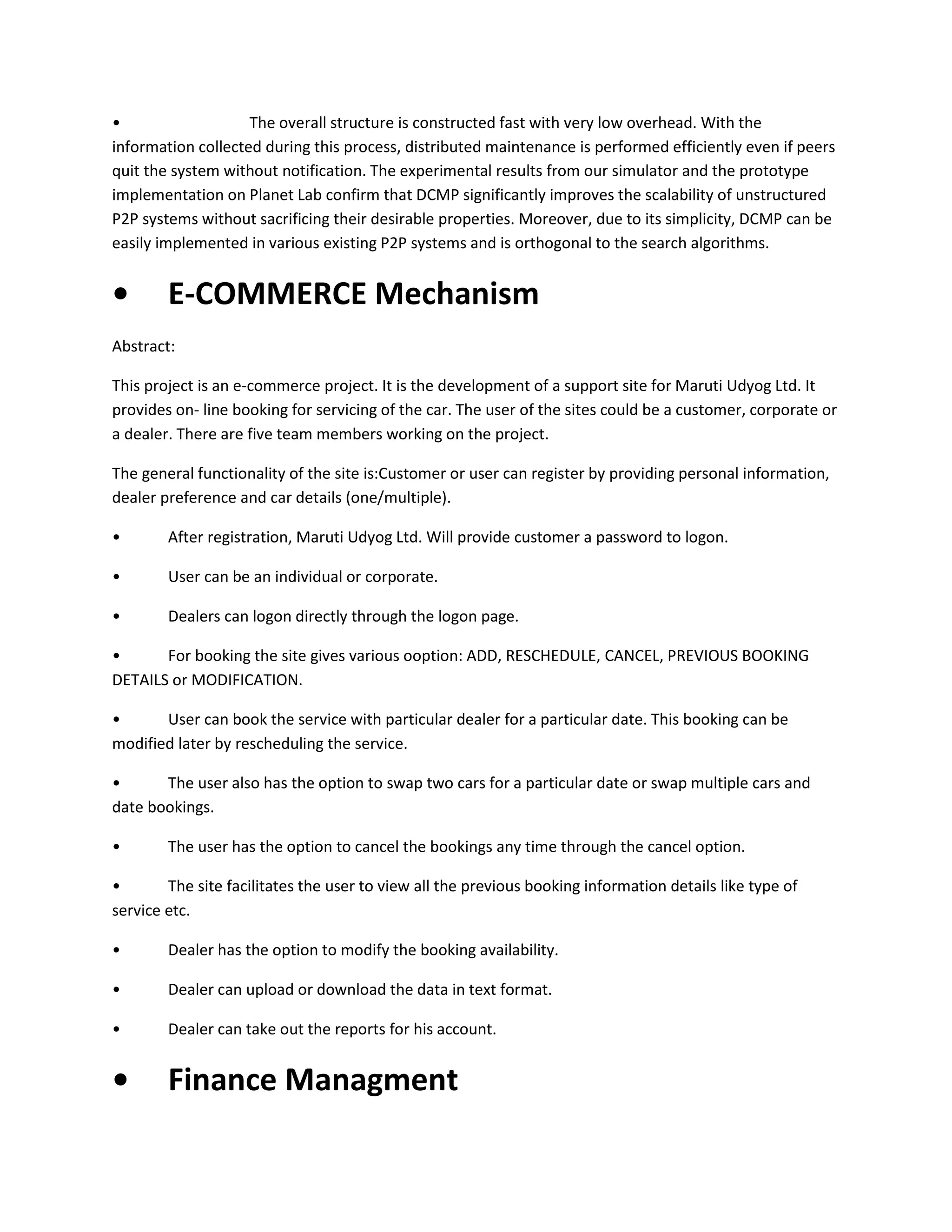 •
The overall structure is constructed fast with very low overhead. With the
information collected during this process, distributed maintenance is performed efficiently even if peers
quit the system without notification. The experimental results from our simulator and the prototype
implementation on Planet Lab confirm that DCMP significantly improves the scalability of unstructured
P2P systems without sacrificing their desirable properties. Moreover, due to its simplicity, DCMP can be
easily implemented in various existing P2P systems and is orthogonal to the search algorithms.

•

E-COMMERCE Mechanism

Abstract:
This project is an e-commerce project. It is the development of a support site for Maruti Udyog Ltd. It
provides on- line booking for servicing of the car. The user of the sites could be a customer, corporate or
a dealer. There are five team members working on the project.
The general functionality of the site is:Customer or user can register by providing personal information,
dealer preference and car details (one/multiple).
•

After registration, Maruti Udyog Ltd. Will provide customer a password to logon.

•

User can be an individual or corporate.

•

Dealers can logon directly through the logon page.

•
For booking the site gives various ooption: ADD, RESCHEDULE, CANCEL, PREVIOUS BOOKING
DETAILS or MODIFICATION.
•
User can book the service with particular dealer for a particular date. This booking can be
modified later by rescheduling the service.
•
The user also has the option to swap two cars for a particular date or swap multiple cars and
date bookings.
•

The user has the option to cancel the bookings any time through the cancel option.

•
The site facilitates the user to view all the previous booking information details like type of
service etc.
•

Dealer has the option to modify the booking availability.

•

Dealer can upload or download the data in text format.

•

Dealer can take out the reports for his account.

•

Finance Managment

 