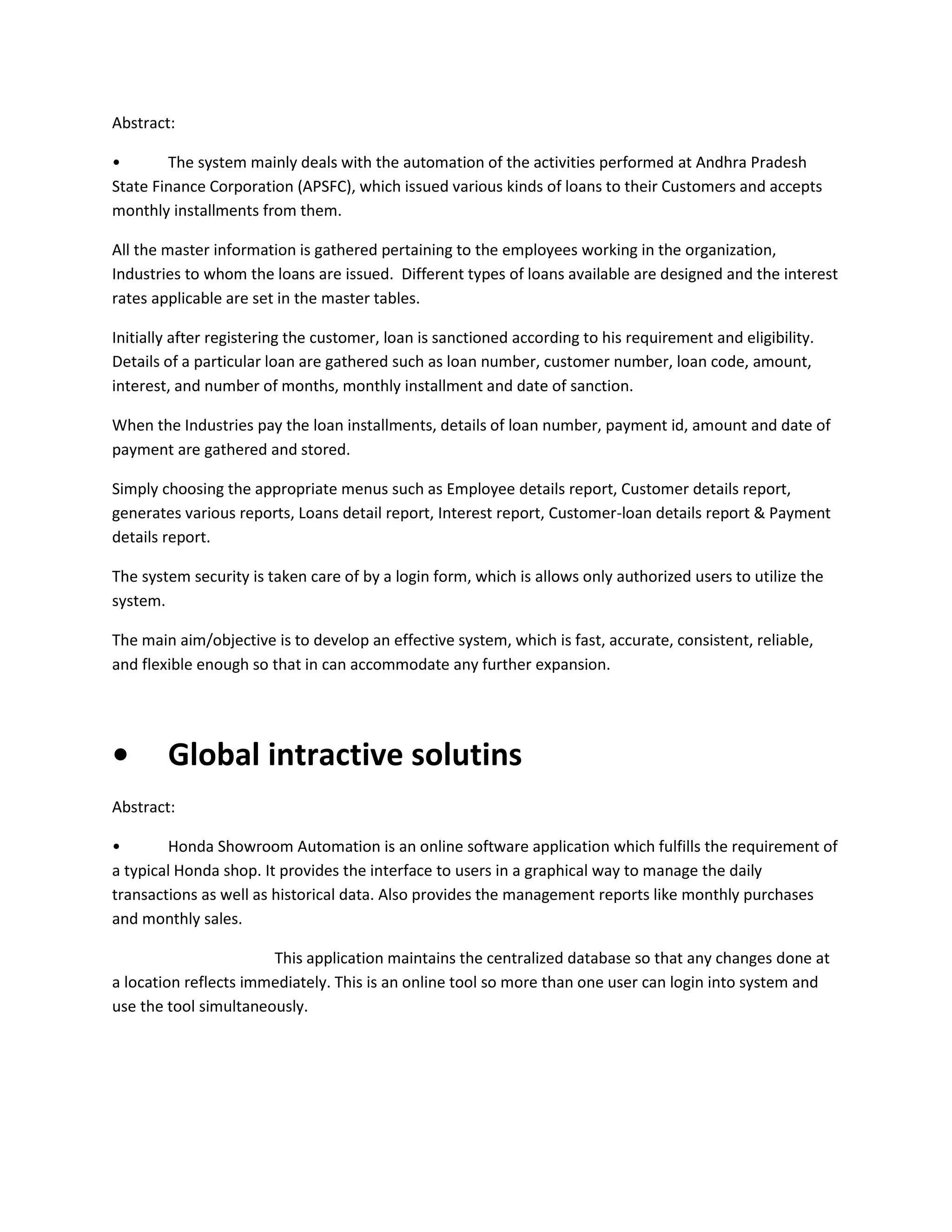 Abstract:
•
The system mainly deals with the automation of the activities performed at Andhra Pradesh
State Finance Corporation (APSFC), which issued various kinds of loans to their Customers and accepts
monthly installments from them.
All the master information is gathered pertaining to the employees working in the organization,
Industries to whom the loans are issued. Different types of loans available are designed and the interest
rates applicable are set in the master tables.
Initially after registering the customer, loan is sanctioned according to his requirement and eligibility.
Details of a particular loan are gathered such as loan number, customer number, loan code, amount,
interest, and number of months, monthly installment and date of sanction.
When the Industries pay the loan installments, details of loan number, payment id, amount and date of
payment are gathered and stored.
Simply choosing the appropriate menus such as Employee details report, Customer details report,
generates various reports, Loans detail report, Interest report, Customer-loan details report & Payment
details report.
The system security is taken care of by a login form, which is allows only authorized users to utilize the
system.
The main aim/objective is to develop an effective system, which is fast, accurate, consistent, reliable,
and flexible enough so that in can accommodate any further expansion.

•

Global intractive solutins

Abstract:
•
Honda Showroom Automation is an online software application which fulfills the requirement of
a typical Honda shop. It provides the interface to users in a graphical way to manage the daily
transactions as well as historical data. Also provides the management reports like monthly purchases
and monthly sales.
This application maintains the centralized database so that any changes done at
a location reflects immediately. This is an online tool so more than one user can login into system and
use the tool simultaneously.

 