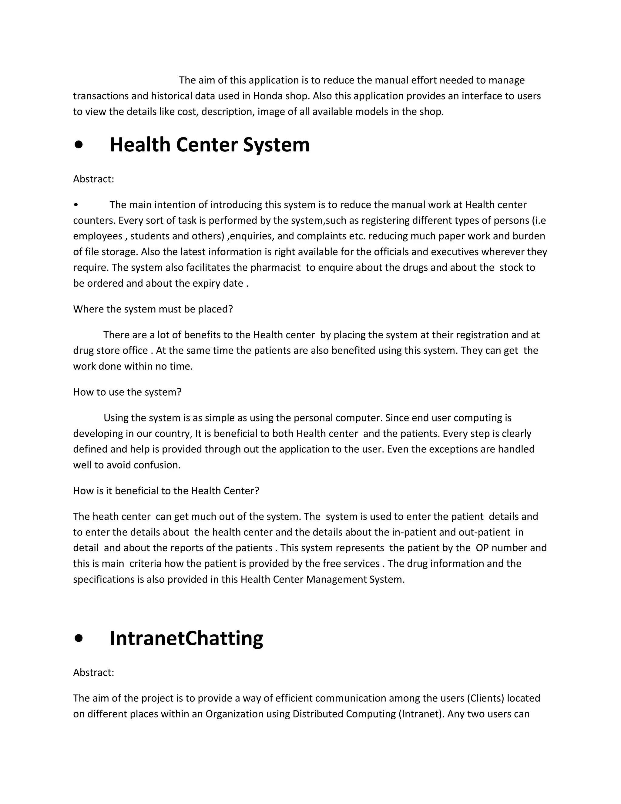 The aim of this application is to reduce the manual effort needed to manage
transactions and historical data used in Honda shop. Also this application provides an interface to users
to view the details like cost, description, image of all available models in the shop.

•

Health Center System

Abstract:
•
The main intention of introducing this system is to reduce the manual work at Health center
counters. Every sort of task is performed by the system,such as registering different types of persons (i.e
employees , students and others) ,enquiries, and complaints etc. reducing much paper work and burden
of file storage. Also the latest information is right available for the officials and executives wherever they
require. The system also facilitates the pharmacist to enquire about the drugs and about the stock to
be ordered and about the expiry date .
Where the system must be placed?
There are a lot of benefits to the Health center by placing the system at their registration and at
drug store office . At the same time the patients are also benefited using this system. They can get the
work done within no time.
How to use the system?
Using the system is as simple as using the personal computer. Since end user computing is
developing in our country, It is beneficial to both Health center and the patients. Every step is clearly
defined and help is provided through out the application to the user. Even the exceptions are handled
well to avoid confusion.
How is it beneficial to the Health Center?
The heath center can get much out of the system. The system is used to enter the patient details and
to enter the details about the health center and the details about the in-patient and out-patient in
detail and about the reports of the patients . This system represents the patient by the OP number and
this is main criteria how the patient is provided by the free services . The drug information and the
specifications is also provided in this Health Center Management System.

•

IntranetChatting

Abstract:
The aim of the project is to provide a way of efficient communication among the users (Clients) located
on different places within an Organization using Distributed Computing (Intranet). Any two users can

 