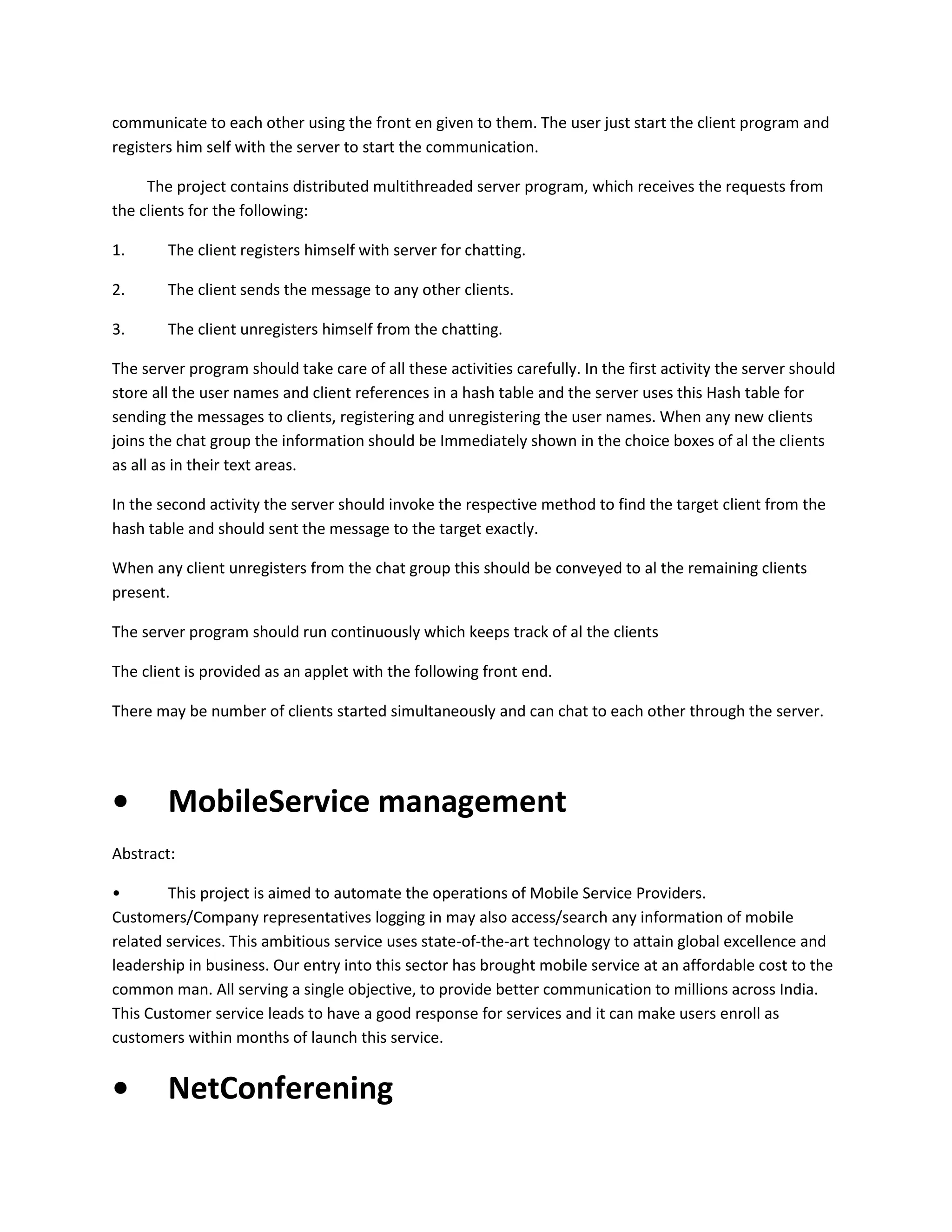 communicate to each other using the front en given to them. The user just start the client program and
registers him self with the server to start the communication.
The project contains distributed multithreaded server program, which receives the requests from
the clients for the following:
1.

The client registers himself with server for chatting.

2.

The client sends the message to any other clients.

3.

The client unregisters himself from the chatting.

The server program should take care of all these activities carefully. In the first activity the server should
store all the user names and client references in a hash table and the server uses this Hash table for
sending the messages to clients, registering and unregistering the user names. When any new clients
joins the chat group the information should be Immediately shown in the choice boxes of al the clients
as all as in their text areas.
In the second activity the server should invoke the respective method to find the target client from the
hash table and should sent the message to the target exactly.
When any client unregisters from the chat group this should be conveyed to al the remaining clients
present.
The server program should run continuously which keeps track of al the clients
The client is provided as an applet with the following front end.
There may be number of clients started simultaneously and can chat to each other through the server.

•

MobileService management

Abstract:
•
This project is aimed to automate the operations of Mobile Service Providers.
Customers/Company representatives logging in may also access/search any information of mobile
related services. This ambitious service uses state-of-the-art technology to attain global excellence and
leadership in business. Our entry into this sector has brought mobile service at an affordable cost to the
common man. All serving a single objective, to provide better communication to millions across India.
This Customer service leads to have a good response for services and it can make users enroll as
customers within months of launch this service.

•

NetConferening

 