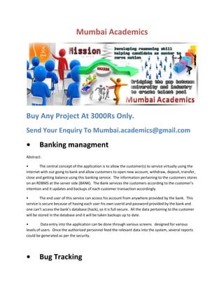 Mumbai Academics

Buy Any Project At 3000Rs Only.
Send Your Enquiry To Mumbai.academics@gmail.com

•

Banking managment

Abstract:
•
The central concept of the application is to allow the customer(s) to service virtually using the
Internet with out going to bank and allow customers to open new account, withdraw, deposit, transfer,
close and getting balance using this banking service. The information pertaining to the customers stores
on an RDBMS at the server side (BANK). The Bank services the customers according to the customer’s
intention and it updates and backups of each customer transaction accordingly.
•
The end user of this service can access his account from anywhere provided by the bank. This
service is secure because of having each user his own userid and password provided by the bank and
one can’t access the bank’s database (hack), so it is full secure. All the data pertaining to the customer
will be stored in the database and it will be taken backups up to date.
•
Data entry into the application can be done through various screens designed for various
levels of users. Once the authorized personnel feed the relevant data into the system, several reports
could be generated as per the security.

•

Bug Tracking

 