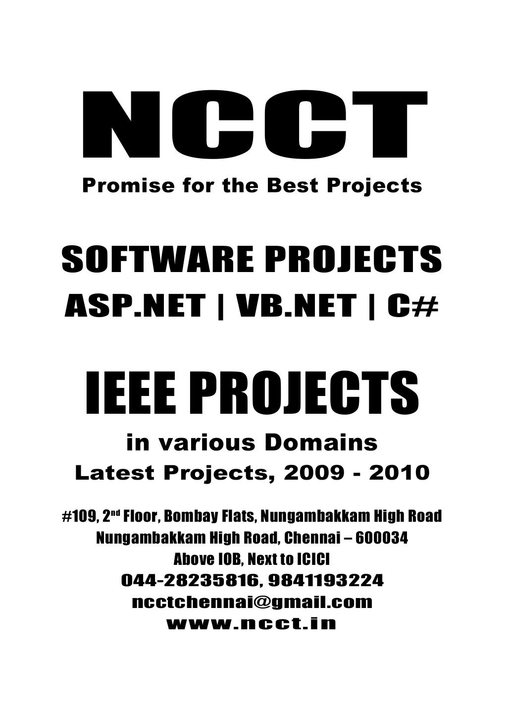 NCCTPromise for the best Projects
044-28235816, 9841193224
ncctchennai@gmail.com
www.ncct.in
NCCT, 109, 2nd
Floor, Bombay Flats, Nungambakkam
High Road, Nungambakkam, Chennai - 34
NCCTPromise for the Best Projects
SOFTWARE PROJECTS
ASP.NET | VB.NET | C#
IEEE PROJECTS
in various Domains
Latest Projects, 2009 - 2010
#109, 2nd
Floor, Bombay Flats, Nungambakkam High Road
Nungambakkam High Road, Chennai – 600034
Above IOB, Next to ICICI
044-28235816, 9841193224
ncctchennai@gmail.com
www.ncct.in
 