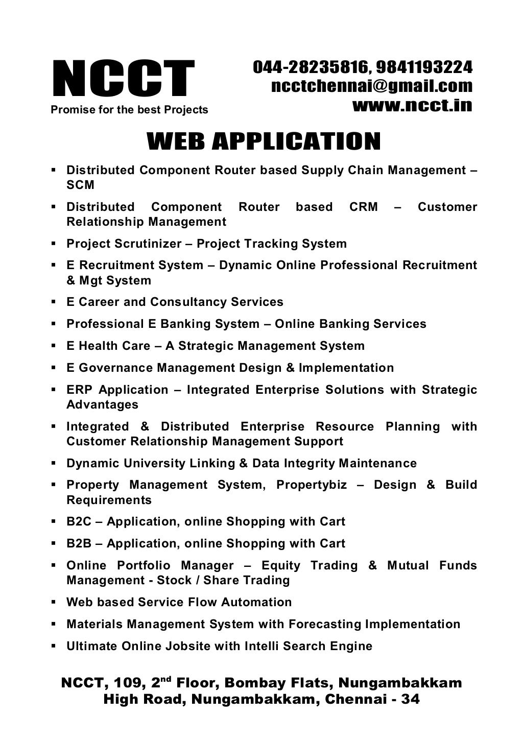NCCTPromise for the best Projects
044-28235816, 9841193224
ncctchennai@gmail.com
www.ncct.in
NCCT, 109, 2nd
Floor, Bombay Flats, Nungambakkam
High Road, Nungambakkam, Chennai - 34
WEB APPLICATION
Distributed Component Router based Supply Chain Management –
SCM
Distributed Component Router based CRM – Customer
Relationship Management
Project Scrutinizer – Project Tracking System
E Recruitment System – Dynamic Online Professional Recruitment
& Mgt System
E Career and Consultancy Services
Professional E Banking System – Online Banking Services
E Health Care – A Strategic Management System
E Governance Management Design & Implementation
ERP Application – Integrated Enterprise Solutions with Strategic
Advantages
Integrated & Distributed Enterprise Resource Planning with
Customer Relationship Management Support
Dynamic University Linking & Data Integrity Maintenance
Property Management System, Propertybiz – Design & Build
Requirements
B2C – Application, online Shopping with Cart
B2B – Application, online Shopping with Cart
Online Portfolio Manager – Equity Trading & Mutual Funds
Management - Stock / Share Trading
Web based Service Flow Automation
Materials Management System with Forecasting Implementation
Ultimate Online Jobsite with Intelli Search Engine
 