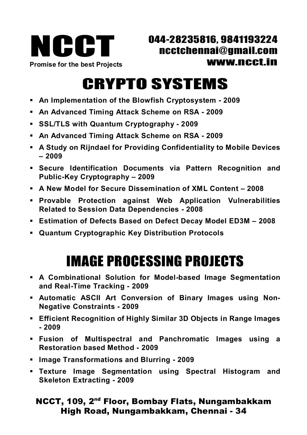 NCCTPromise for the best Projects
044-28235816, 9841193224
ncctchennai@gmail.com
www.ncct.in
NCCT, 109, 2nd
Floor, Bombay Flats, Nungambakkam
High Road, Nungambakkam, Chennai - 34
CRYPTO SYSTEMS
An Implementation of the Blowfish Cryptosystem - 2009
An Advanced Timing Attack Scheme on RSA - 2009
SSL/TLS with Quantum Cryptography - 2009
An Advanced Timing Attack Scheme on RSA - 2009
A Study on Rijndael for Providing Confidentiality to Mobile Devices
– 2009
Secure Identification Documents via Pattern Recognition and
Public-Key Cryptography – 2009
A New Model for Secure Dissemination of XML Content – 2008
Provable Protection against Web Application Vulnerabilities
Related to Session Data Dependencies - 2008
Estimation of Defects Based on Defect Decay Model ED3M – 2008
Quantum Cryptographic Key Distribution Protocols
IMAGE PROCESSING PROJECTS
A Combinational Solution for Model-based Image Segmentation
and Real-Time Tracking - 2009
Automatic ASCII Art Conversion of Binary Images using Non-
Negative Constraints - 2009
Efficient Recognition of Highly Similar 3D Objects in Range Images
- 2009
Fusion of Multispectral and Panchromatic Images using a
Restoration based Method - 2009
Image Transformations and Blurring - 2009
Texture Image Segmentation using Spectral Histogram and
Skeleton Extracting - 2009
 
