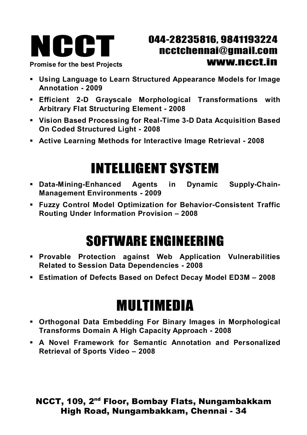 NCCTPromise for the best Projects
044-28235816, 9841193224
ncctchennai@gmail.com
www.ncct.in
NCCT, 109, 2nd
Floor, Bombay Flats, Nungambakkam
High Road, Nungambakkam, Chennai - 34
Using Language to Learn Structured Appearance Models for Image
Annotation - 2009
Efficient 2-D Grayscale Morphological Transformations with
Arbitrary Flat Structuring Element - 2008
Vision Based Processing for Real-Time 3-D Data Acquisition Based
On Coded Structured Light - 2008
Active Learning Methods for Interactive Image Retrieval - 2008
INTELLIGENT SYSTEM
Data-Mining-Enhanced Agents in Dynamic Supply-Chain-
Management Environments - 2009
Fuzzy Control Model Optimization for Behavior-Consistent Traffic
Routing Under Information Provision – 2008
SOFTWARE ENGINEERING
Provable Protection against Web Application Vulnerabilities
Related to Session Data Dependencies - 2008
Estimation of Defects Based on Defect Decay Model ED3M – 2008
MULTIMEDIA
Orthogonal Data Embedding For Binary Images in Morphological
Transforms Domain A High Capacity Approach - 2008
A Novel Framework for Semantic Annotation and Personalized
Retrieval of Sports Video – 2008
 