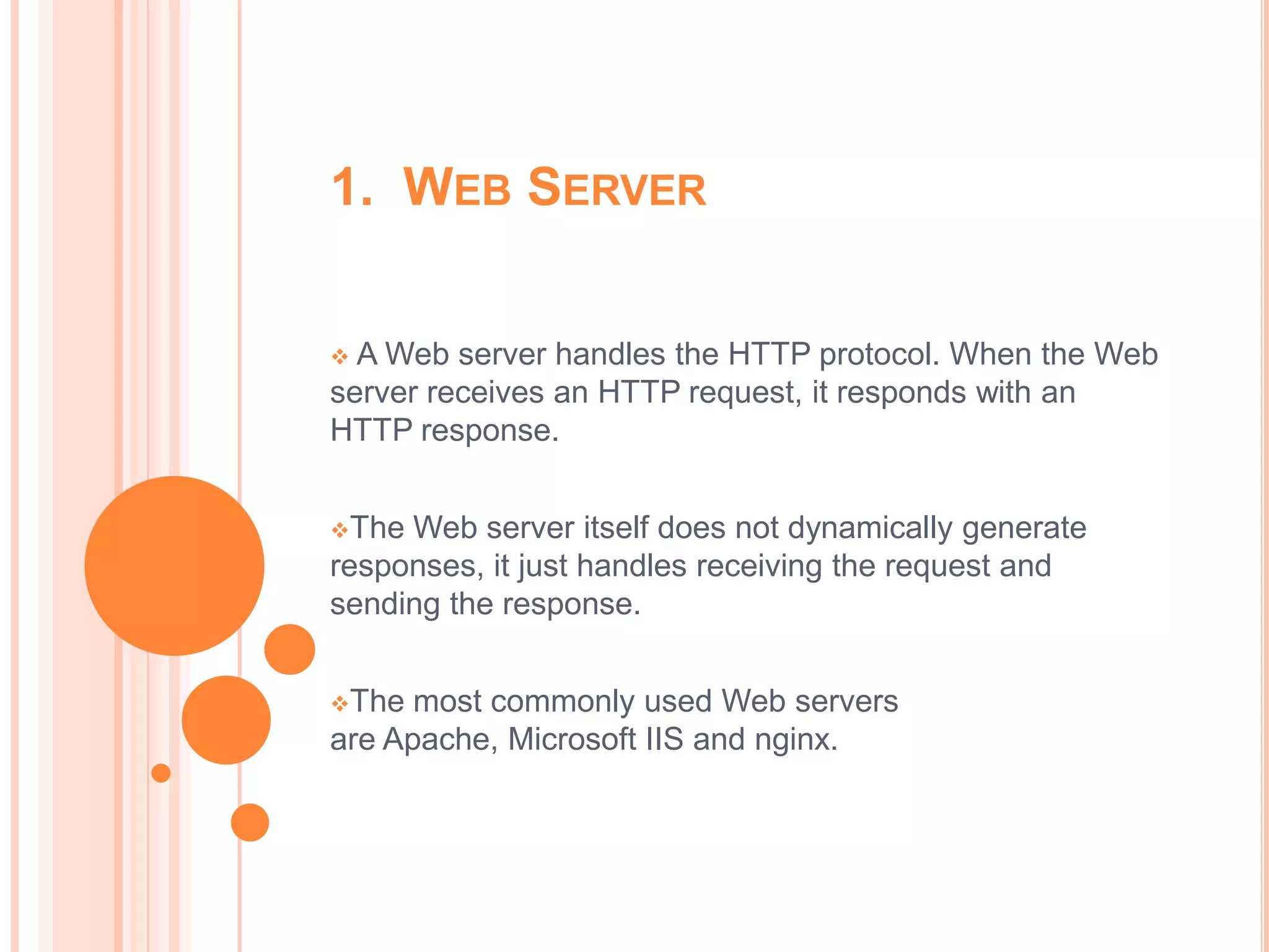 1. WEB SERVER


 A Web server handles the HTTP protocol. When the Web
server receives an HTTP request, it responds with an
HTTP response.


The Web server itself does not dynamically generate
responses, it just handles receiving the request and
sending the response.


The  most commonly used Web servers
are Apache, Microsoft IIS and nginx.
 