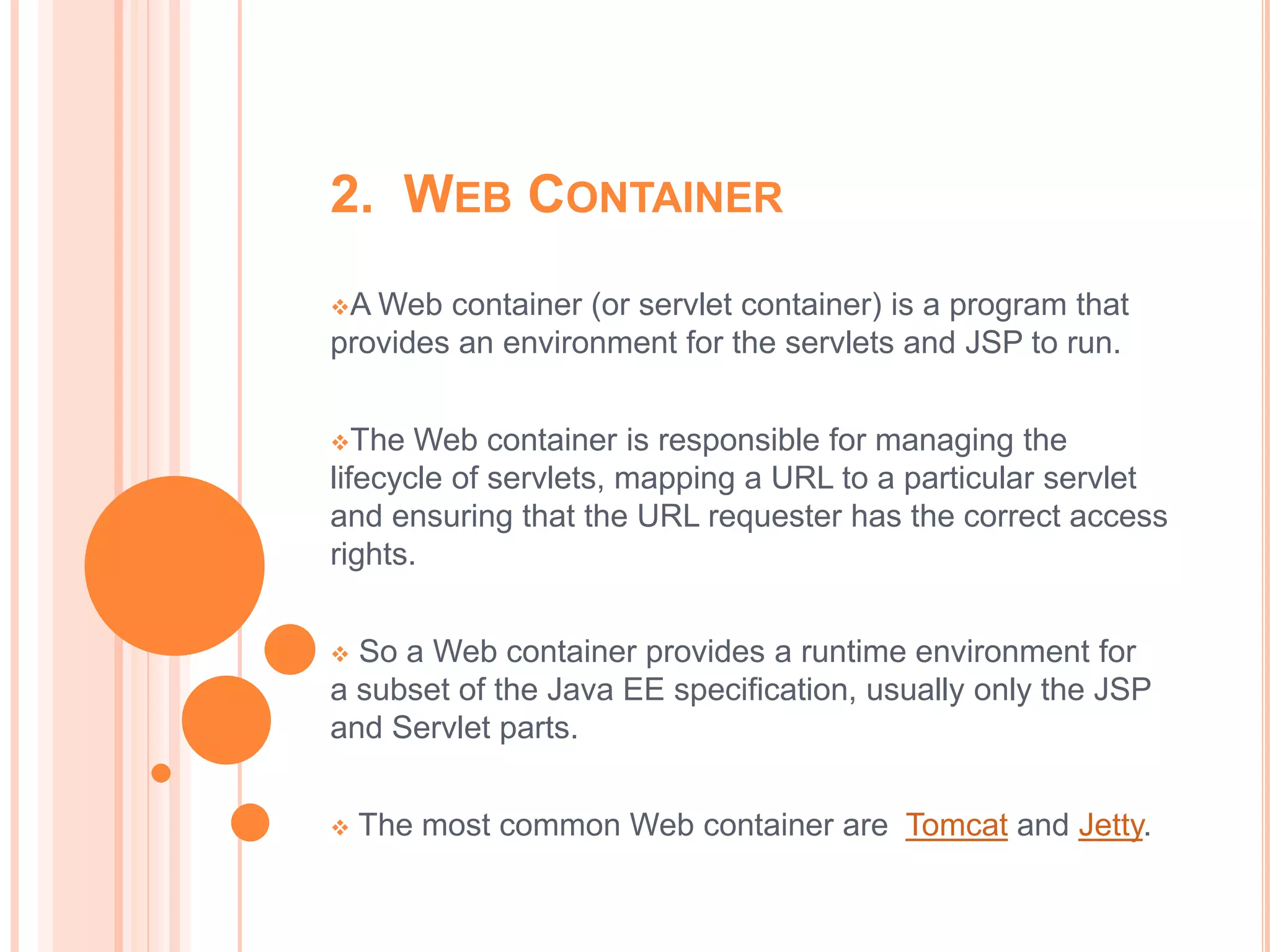 2. WEB CONTAINER
A Web container (or servlet container) is a program that
provides an environment for the servlets and JSP to run.


The   Web container is responsible for managing the
lifecycle of servlets, mapping a URL to a particular servlet
and ensuring that the URL requester has the correct access
rights.


 So a Web container provides a runtime environment for
a subset of the Java EE specification, usually only the JSP
and Servlet parts.


   The most common Web container are Tomcat and Jetty.
 
