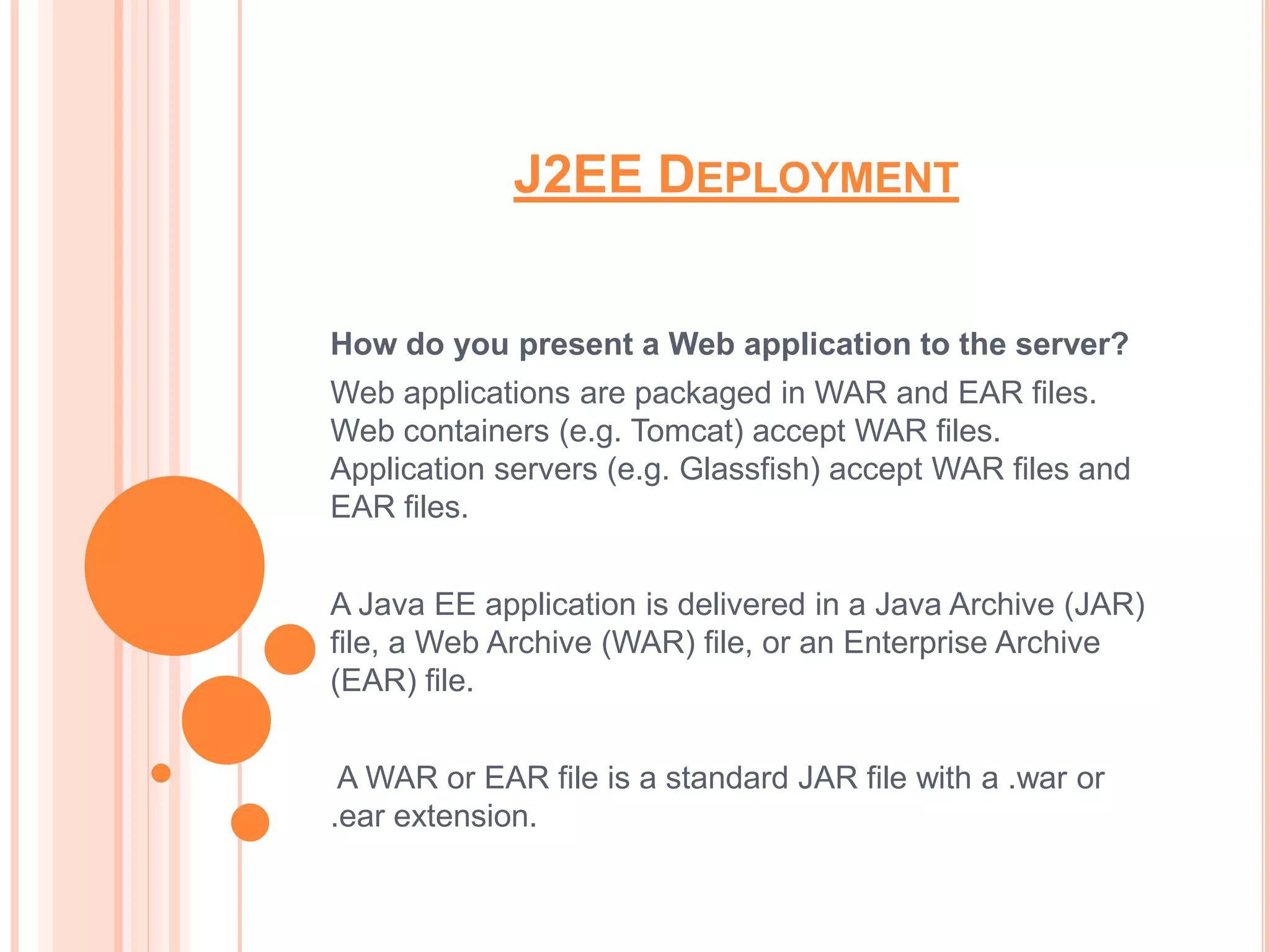 J2EE DEPLOYMENT


How do you present a Web application to the server?
Web applications are packaged in WAR and EAR files.
Web containers (e.g. Tomcat) accept WAR files.
Application servers (e.g. Glassfish) accept WAR files and
EAR files.


A Java EE application is delivered in a Java Archive (JAR)
file, a Web Archive (WAR) file, or an Enterprise Archive
(EAR) file.


 A WAR or EAR file is a standard JAR file with a .war or
.ear extension.
 