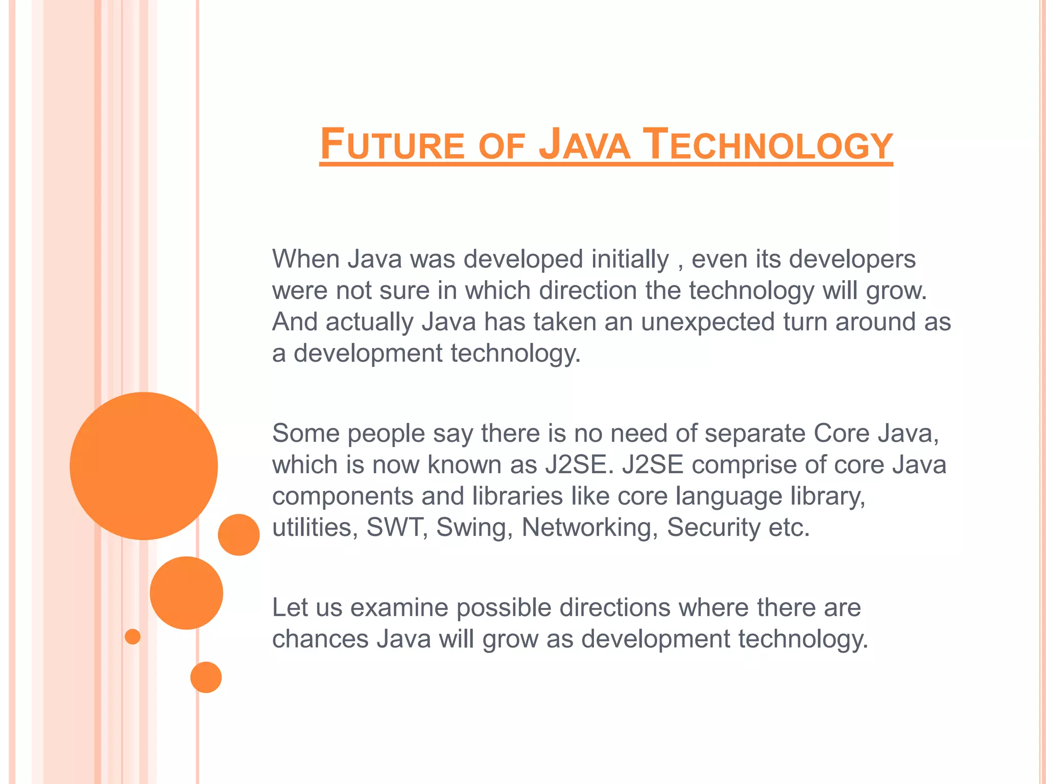 FUTURE OF JAVA TECHNOLOGY

When Java was developed initially , even its developers
were not sure in which direction the technology will grow.
And actually Java has taken an unexpected turn around as
a development technology.


Some people say there is no need of separate Core Java,
which is now known as J2SE. J2SE comprise of core Java
components and libraries like core language library,
utilities, SWT, Swing, Networking, Security etc.


Let us examine possible directions where there are
chances Java will grow as development technology.
 