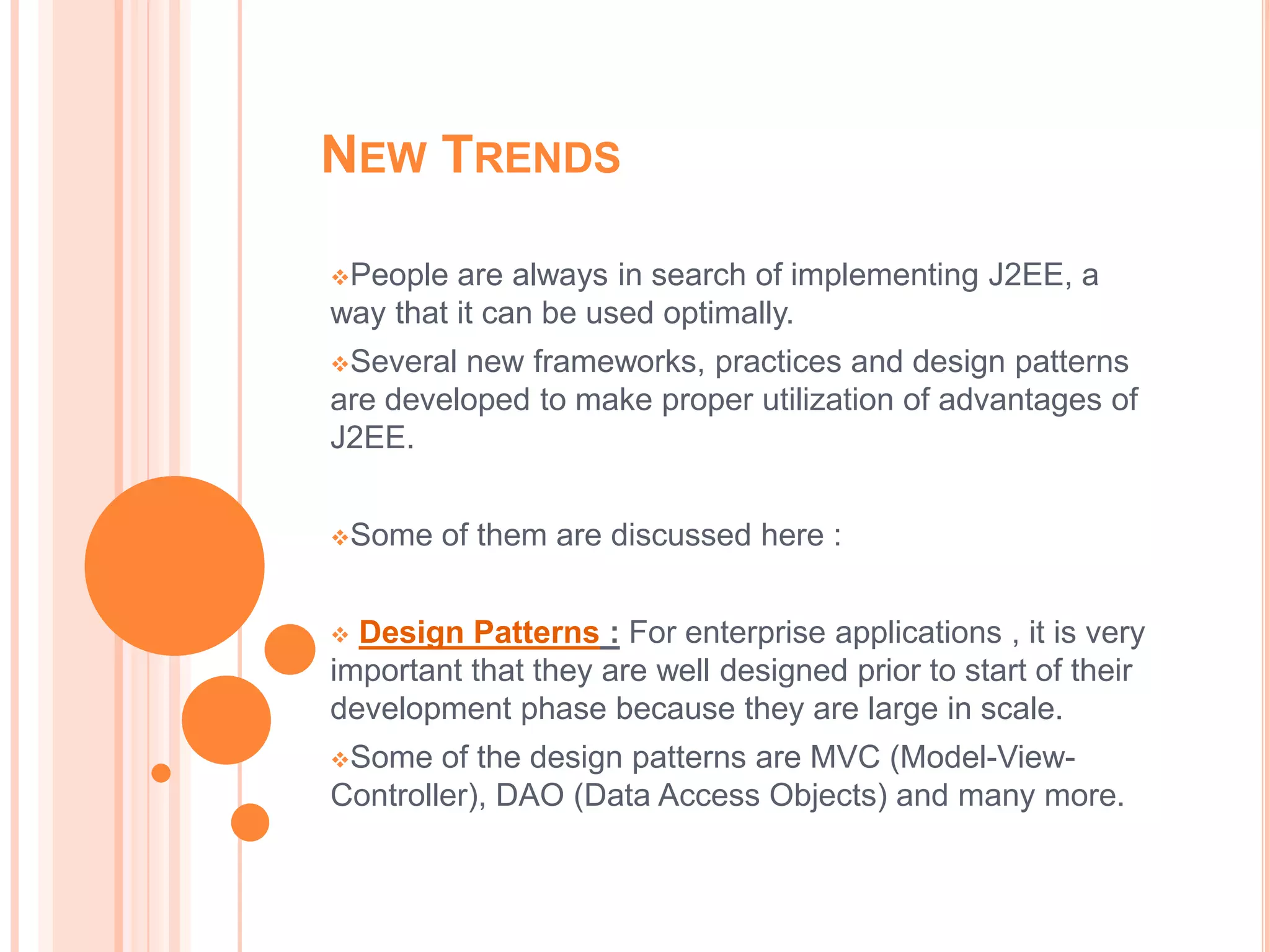 NEW TRENDS

People  are always in search of implementing J2EE, a
way that it can be used optimally.
Several new frameworks, practices and design patterns
are developed to make proper utilization of advantages of
J2EE.


Some   of them are discussed here :


 Design Patterns : For enterprise applications , it is very
important that they are well designed prior to start of their
development phase because they are large in scale.
Some   of the design patterns are MVC (Model-View-
Controller), DAO (Data Access Objects) and many more.
 