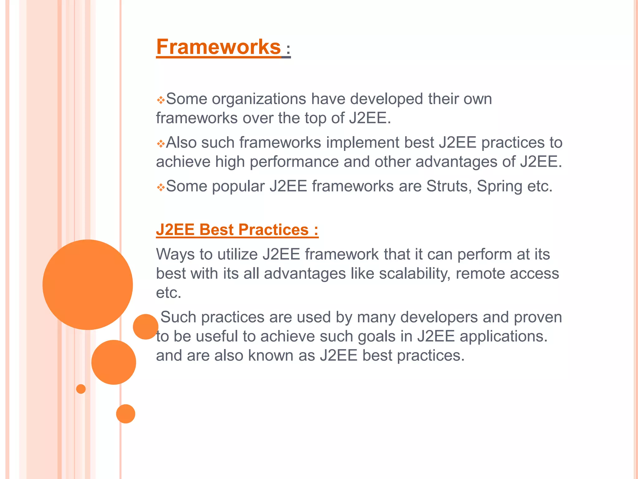 Frameworks :

Some organizations have developed their own
frameworks over the top of J2EE.
Also such frameworks implement best J2EE practices to
achieve high performance and other advantages of J2EE.
Some   popular J2EE frameworks are Struts, Spring etc.

J2EE Best Practices :
Ways to utilize J2EE framework that it can perform at its
best with its all advantages like scalability, remote access
etc.
 Such practices are used by many developers and proven
to be useful to achieve such goals in J2EE applications.
and are also known as J2EE best practices.
 