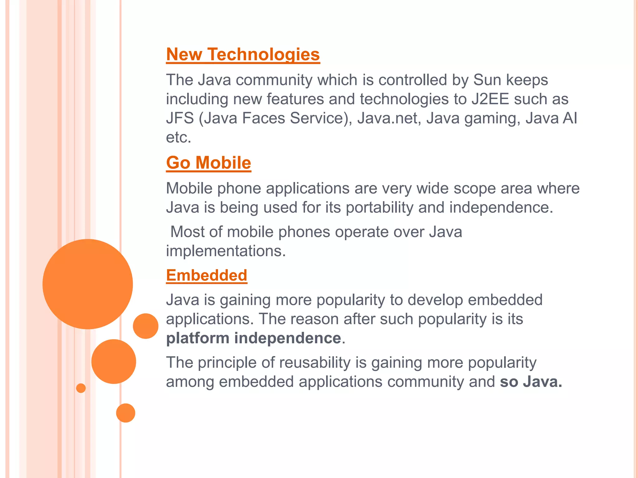 New Technologies
The Java community which is controlled by Sun keeps
including new features and technologies to J2EE such as
JFS (Java Faces Service), Java.net, Java gaming, Java AI
etc.
Go Mobile
Mobile phone applications are very wide scope area where
Java is being used for its portability and independence.
 Most of mobile phones operate over Java
implementations.
Embedded
Java is gaining more popularity to develop embedded
applications. The reason after such popularity is its
platform independence.
The principle of reusability is gaining more popularity
among embedded applications community and so Java.
 
