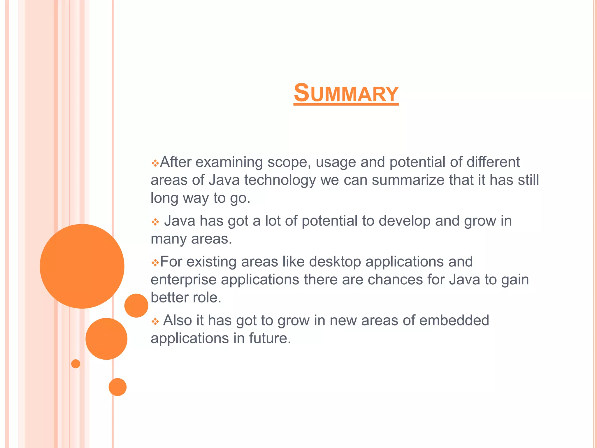 SUMMARY

Afterexamining scope, usage and potential of different
areas of Java technology we can summarize that it has still
long way to go.
Java has got a lot of potential to develop and grow in
many areas.
For  existing areas like desktop applications and
enterprise applications there are chances for Java to gain
better role.
 Also it has got to grow in new areas of embedded
applications in future.
 