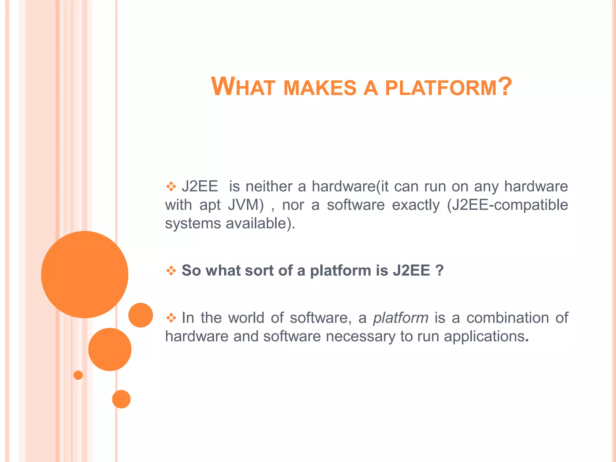 WHAT MAKES A PLATFORM?


 J2EE is neither a hardware(it can run on any hardware
with apt JVM) , nor a software exactly (J2EE-compatible
systems available).


 So what sort of a platform is J2EE ?


 In the world of software, a platform is a combination of
hardware and software necessary to run applications.
 