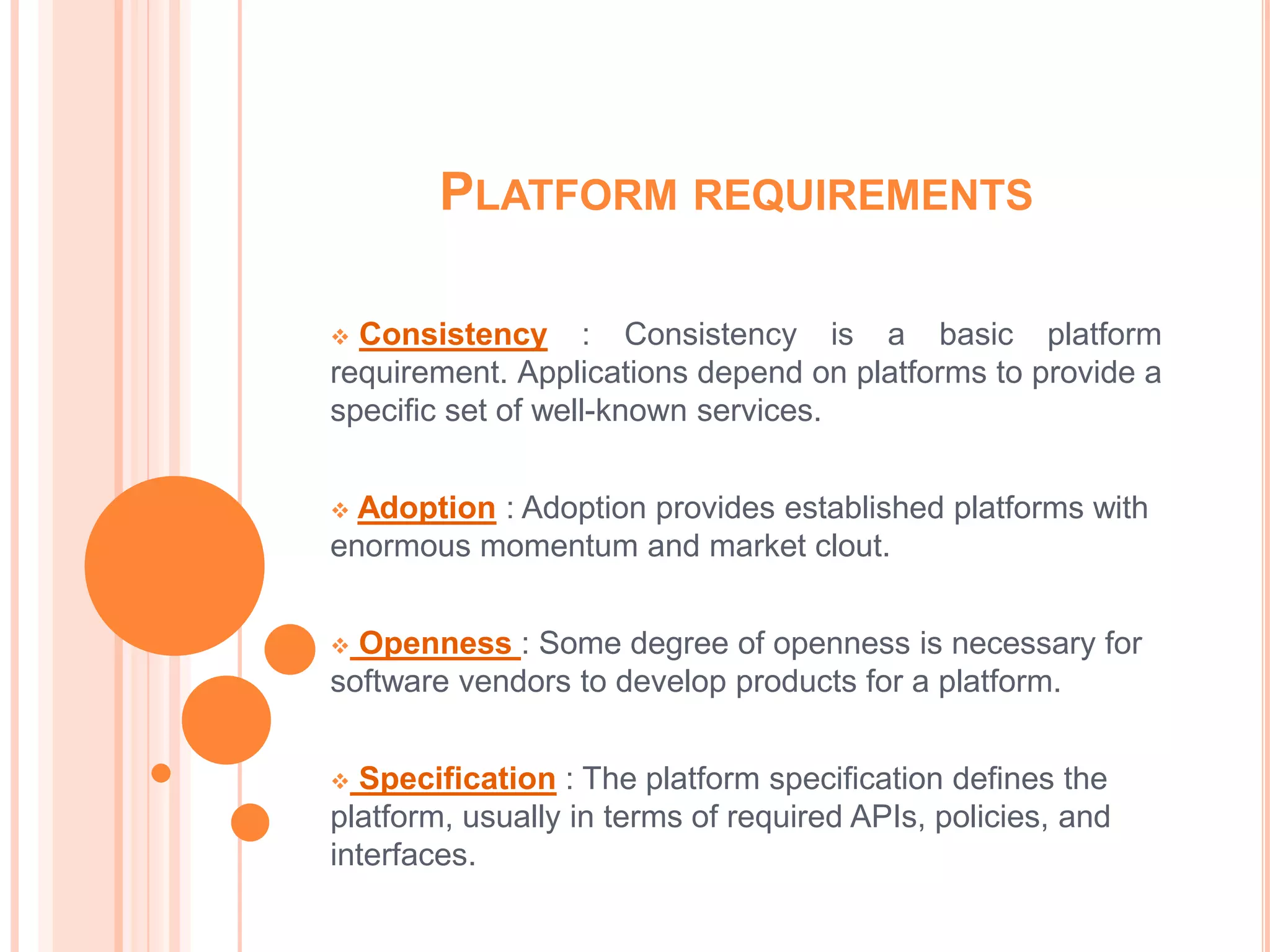 PLATFORM REQUIREMENTS

 Consistency : Consistency is a basic platform
requirement. Applications depend on platforms to provide a
specific set of well-known services.


 Adoption : Adoption provides established platforms with
enormous momentum and market clout.


 Openness : Some degree of openness is necessary for
software vendors to develop products for a platform.


 Specification : The platform specification defines the
platform, usually in terms of required APIs, policies, and
interfaces.
 