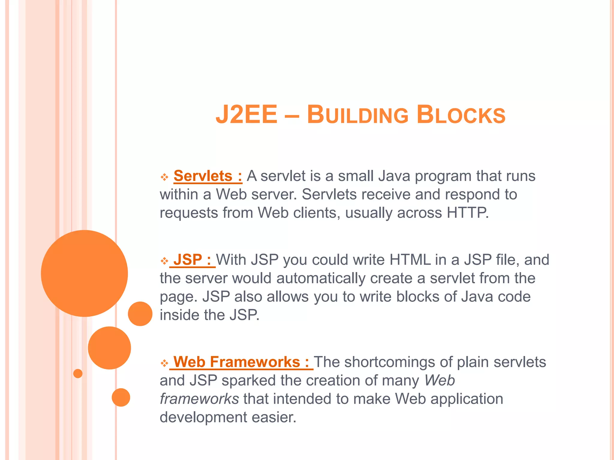 J2EE – BUILDING BLOCKS

 Servlets : A servlet is a small Java program that runs
within a Web server. Servlets receive and respond to
requests from Web clients, usually across HTTP.


 JSP : With JSP you could write HTML in a JSP file, and
the server would automatically create a servlet from the
page. JSP also allows you to write blocks of Java code
inside the JSP.


  Web Frameworks : The shortcomings of plain servlets
and JSP sparked the creation of many Web
frameworks that intended to make Web application
development easier.
 