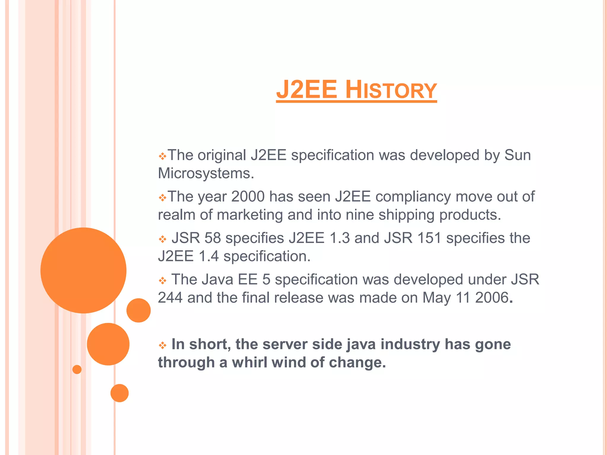 J2EE HISTORY

The original J2EE specification was developed by Sun
Microsystems.
The year 2000 has seen J2EE compliancy move out of
realm of marketing and into nine shipping products.
 JSR 58 specifies J2EE 1.3 and JSR 151 specifies the
J2EE 1.4 specification.
 The Java EE 5 specification was developed under JSR
244 and the final release was made on May 11 2006.


 In short, the server side java industry has gone
through a whirl wind of change.
 