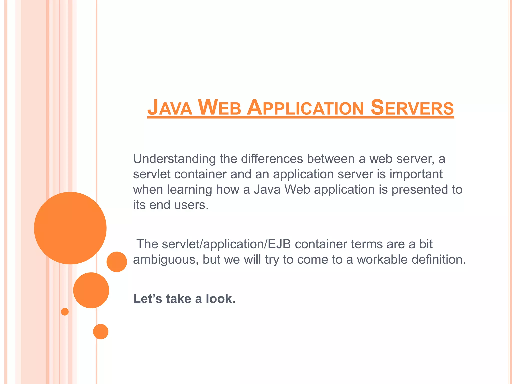 JAVA WEB APPLICATION SERVERS

Understanding the differences between a web server, a
servlet container and an application server is important
when learning how a Java Web application is presented to
its end users.


The servlet/application/EJB container terms are a bit
ambiguous, but we will try to come to a workable definition.


Let’s take a look.
 